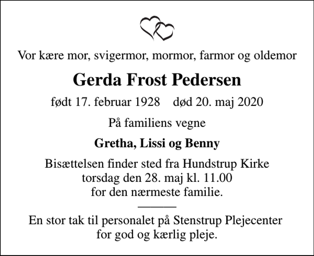 <p>Vor kære mor, svigermor, mormor, farmor og oldemor<br />Gerda Frost Pedersen<br />født 17. februar 1928 død 20. maj 2020<br />På familiens vegne<br />Gretha, Lissi og Benny<br />Bisættelsen finder sted fra Hundstrup Kirke torsdag den 28. maj kl. 11.00 for den nærmeste familie. En stor tak til personalet på Stenstrup Plejecenter for god og kærlig pleje.</p>