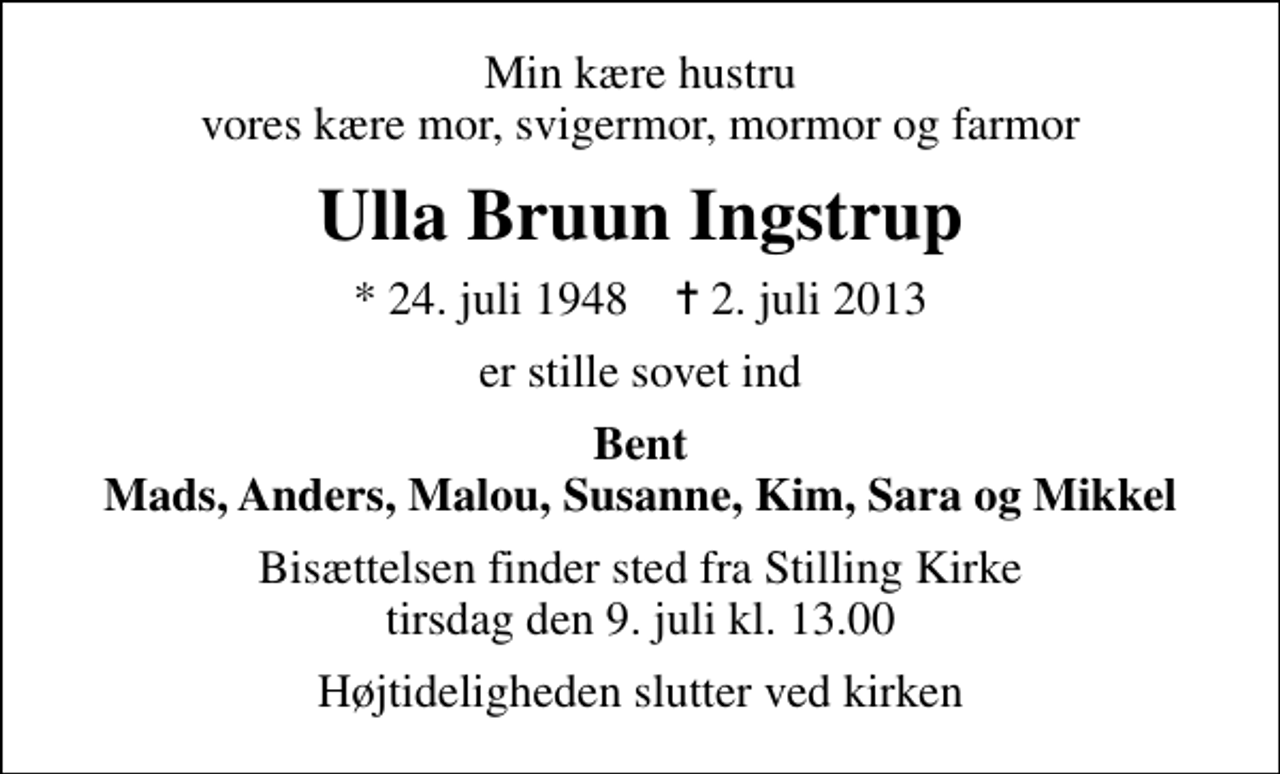 <p>Min kære hustru vores kære mor, svigermor, mormor og farmor<br />Ulla Bruun Ingstrup<br />* 24. juli 1948 ✝ 2. juli 2013<br />er stille sovet ind<br />Bent Mads, Anders, Malou, Susanne, Kim, Sara og Mikkel<br />Bisættelsen finder sted fra Stilling Kirke tirsdag den 9. juli kl. 13.00<br />Højtideligheden slutter ved kirken</p>