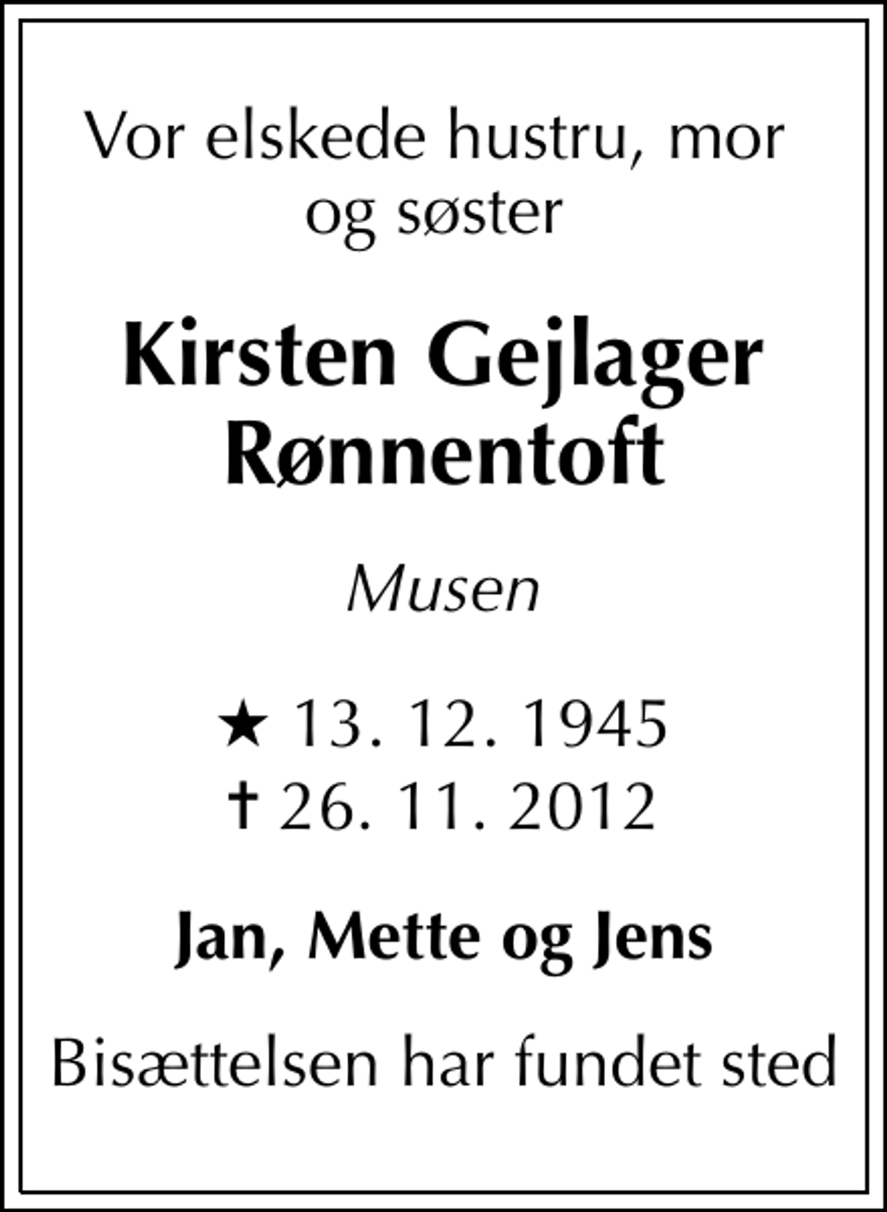 <p>Vor elskede hustru, mor og søster<br />Kirsten Gejlager Rønnentoft<br />Musen<br />* 13. 12. 1945<br />✝ 26. 11. 2012<br />Jan, Mette og Jens<br />Bisættelsen har fundet sted</p>