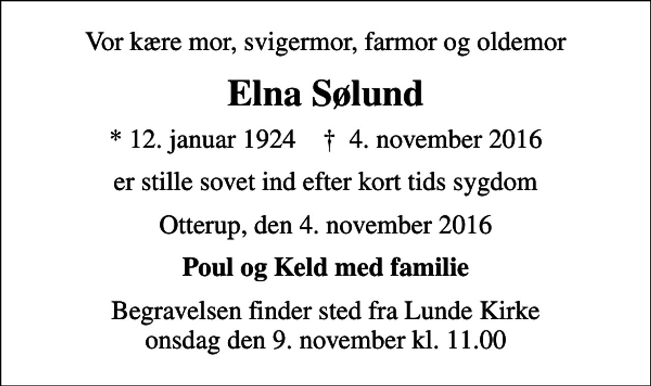 <p>Vor kære mor, svigermor, farmor og oldemor<br />Elna Sølund<br />* 12. januar 1924 ✝ 4. november 2016<br />er stille sovet ind efter kort tids sygdom<br />Otterup, den 4. november 2016<br />Poul og Keld med familie<br />Begravelsen finder sted fra Lunde Kirke onsdag den 9. november kl. 11.00</p>