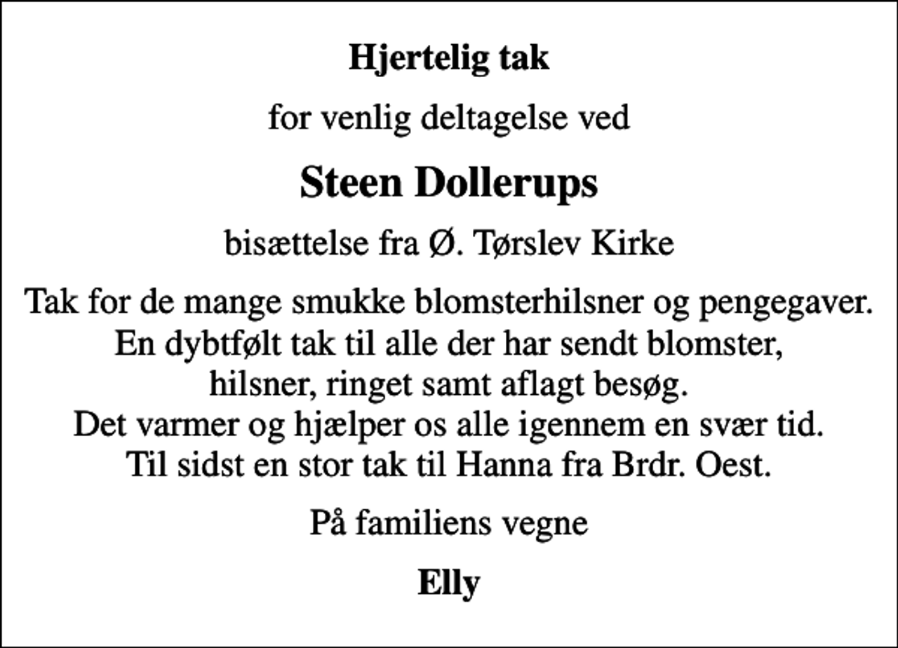 <p>Hjertelig tak<br />for venlig deltagelse ved<br />Steen Dollerups<br />bisættelse fra Ø. Tørslev Kirke<br />Tak for de mange smukke blomsterhilsner og pengegaver. En dybtfølt tak til alle der har sendt blomster, hilsner, ringet samt aflagt besøg. Det varmer og hjælper os alle igennem en svær tid. Til sidst en stor tak til Hanna fra Brdr. Oest.<br />På familiens vegne<br />Elly</p>