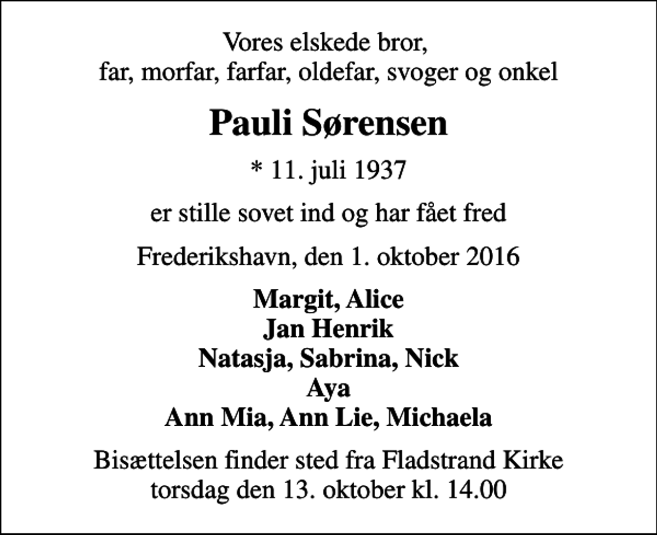 <p>Vores elskede bror, far, morfar, farfar, oldefar, svoger og onkel<br />Pauli Sørensen<br />* 11. juli 1937<br />er stille sovet ind og har fået fred<br />Frederikshavn, den 1. oktober 2016<br />Margit, Alice Jan Henrik Natasja, Sabrina, Nick Aya Ann Mia, Ann Lie, Michaela<br />Bisættelsen finder sted fra Fladstrand Kirke torsdag den 13. oktober kl. 14.00</p>