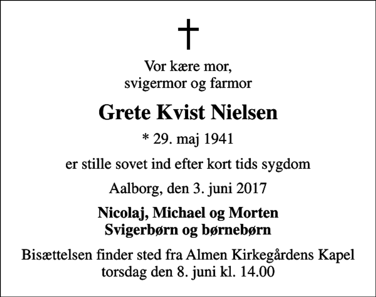 <p>Vor kære mor, svigermor og farmor<br />Grete Kvist Nielsen<br />* 29. maj 1941<br />er stille sovet ind efter kort tids sygdom<br />Aalborg, den 3. juni 2017<br />Nicolaj, Michael og Morten Svigerbørn og børnebørn<br />Bisættelsen finder sted fra Almen Kirkegårdens Kapel torsdag den 8. juni kl. 14.00</p>
