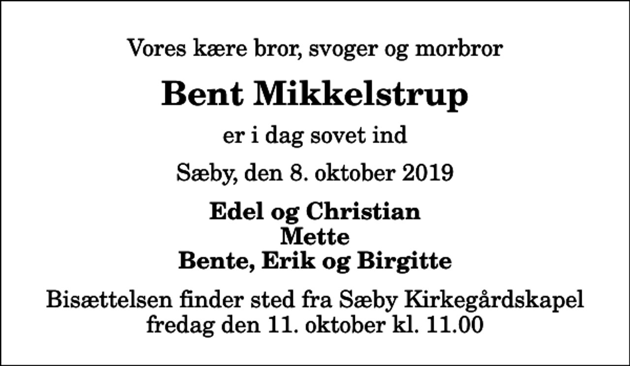 <p>Vores kære bror, svoger og morbror<br />Bent Mikkelstrup<br />er i dag sovet ind<br />Sæby, den 8. oktober 2019<br />Edel og Christian Mette Bente, Erik og Birgitte<br />Bisættelsen finder sted fra Sæby Kirkegårdskapel fredag den 11. oktober kl. 11.00</p>