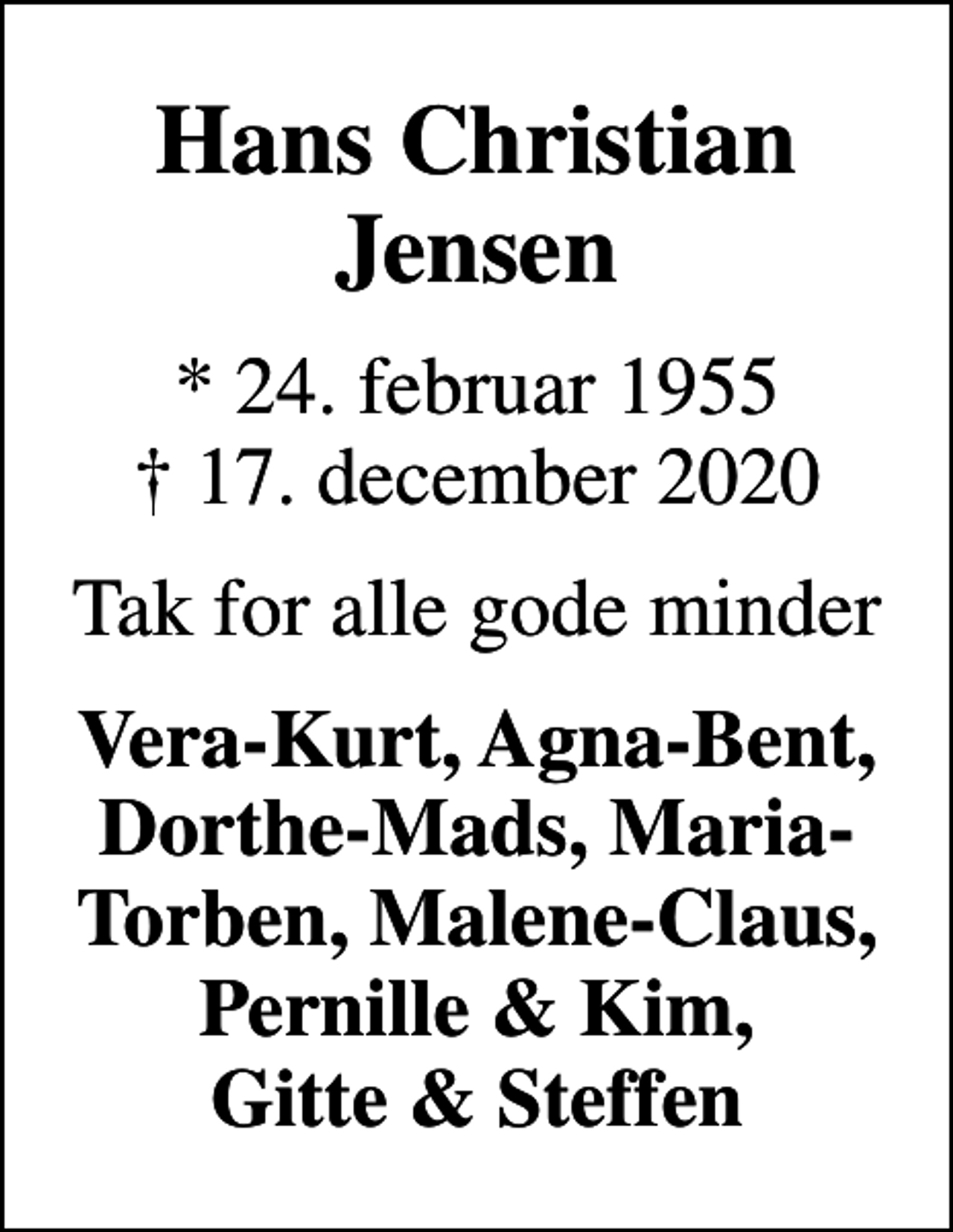 <p>Hans Christian Jensen<br />* 24. februar 1955<br />✝ 17. december 2020<br />Tak for alle gode minder<br />Vera-Kurt, Agna-Bent, Dorthe-Mads, Maria-Torben, Malene-Claus, Pernille &amp; Kim, Gitte &amp; Steffen</p>