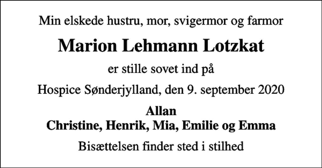 <p>Min elskede hustru, mor, svigermor og farmor<br />Marion Lehmann Lotzkat<br />er stille sovet ind på<br />Hospice Sønderjylland, den 9. september 2020<br />Allan Christine, Henrik, Mia, Emilie og Emma<br />Bisættelsen finder sted i stilhed</p>
