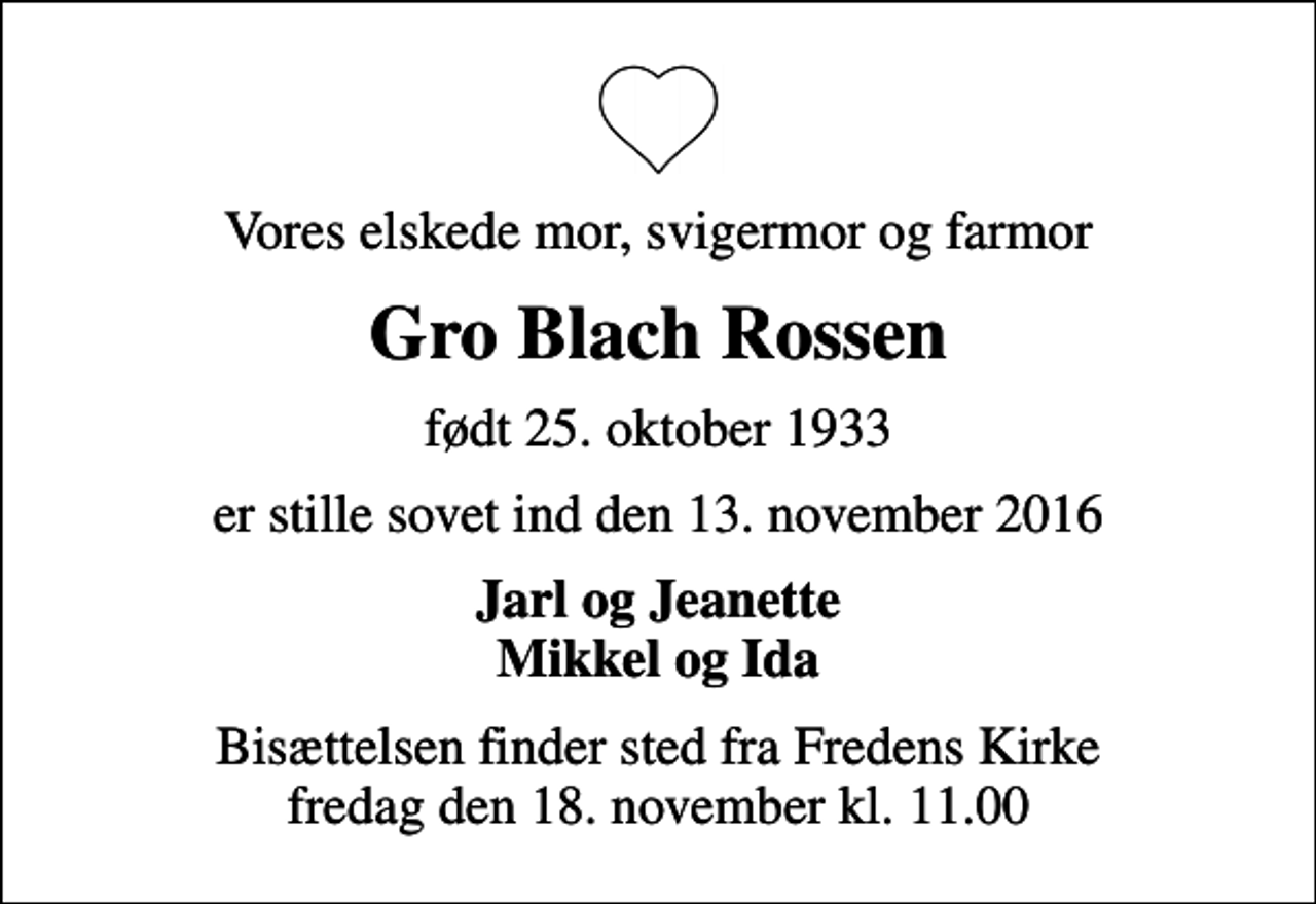 <p>Vores elskede mor, svigermor og farmor<br />Gro Blach Rossen<br />født 25. oktober 1933<br />er stille sovet ind den 13. november 2016<br />Jarl og Jeanette Mikkel og Ida<br />Bisættelsen finder sted fra Fredens Kirke fredag den 18. november kl. 11.00</p>