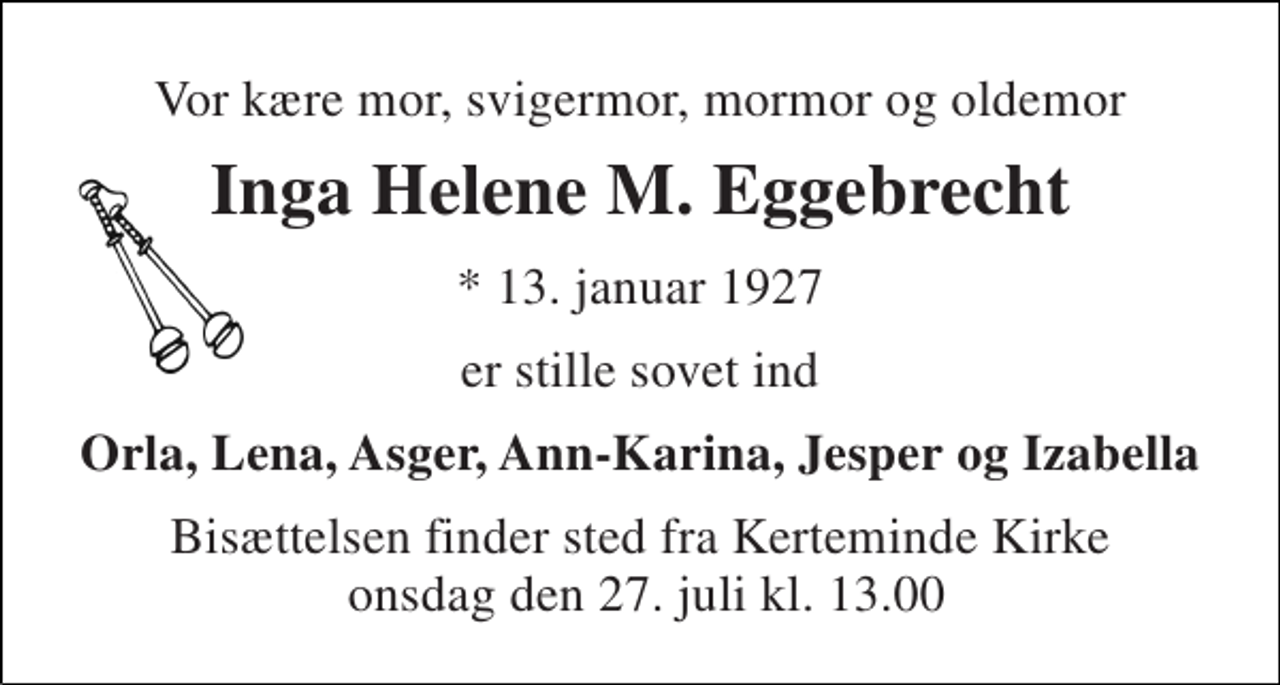 <p>Vor kære mor, svigermor, mormor og oldemor<br />Inga Helene M. Eggebrecht<br />* 13. januar 1927<br />er stille sovet ind<br />Orla, Lena, Asger, Ann-Karina, Jesper og Izabella<br />Bisættelsen finder sted fra Kerteminde Kirke onsdag den 27. juli kl. 13.00</p>