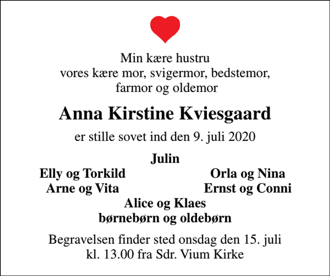 <p>Min kære hustru vores kære mor, svigermor, bedstemor, farmor og oldemor<br />Anna Kirstine Kviesgaard<br />er stille sovet ind den 9. juli 2020<br />Julin<br />Elly og Torkild<br />Orla og Nina<br />Arne og Vita<br />Ernst og Conni<br />Begravelsen finder sted onsdag den 15. juli kl. 13.00 fra Sdr. Vium Kirke</p>