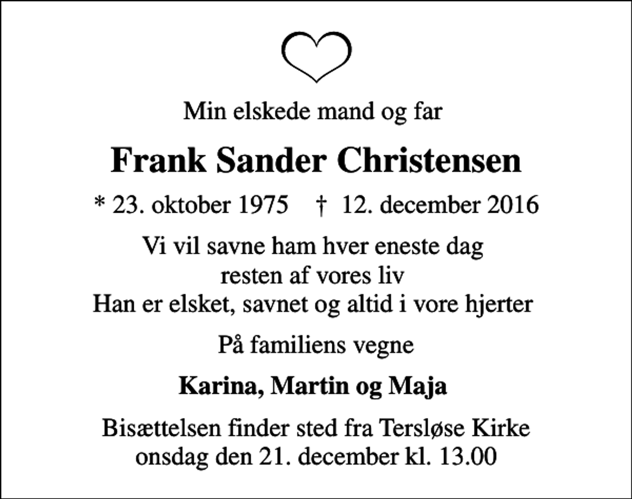<p>Min elskede mand og far<br />Frank Sander Christensen<br />* 23. oktober 1975 ✝ 12. december 2016<br />Vi vil savne ham hver eneste dag resten af vores liv Han er elsket, savnet og altid i vore hjerter<br />På familiens vegne<br />Karina, Martin og Maja<br />Bisættelsen finder sted fra Tersløse Kirke onsdag den 21. december kl. 13.00</p>