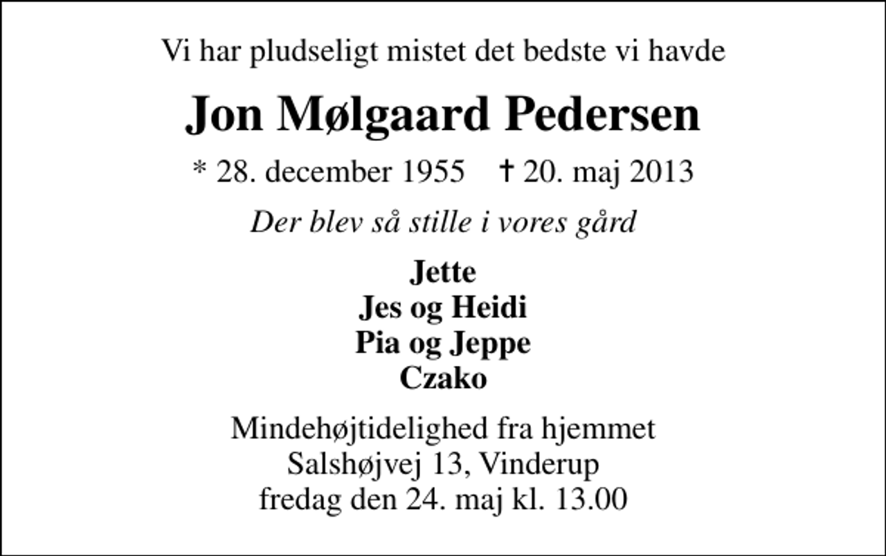 <p>Vi har pludseligt mistet det bedste vi havde<br />Jon Mølgaard Pedersen<br />* 28. december 1955 ✝ 20. maj 2013<br />Der blev så stille i vores gård<br />Jette Jes og Heidi Pia og Jeppe Czako<br />Mindehøjtidelighed fra hjemmet Salshøjvej 13, Vinderup fredag den 24. maj kl. 13.00</p>
