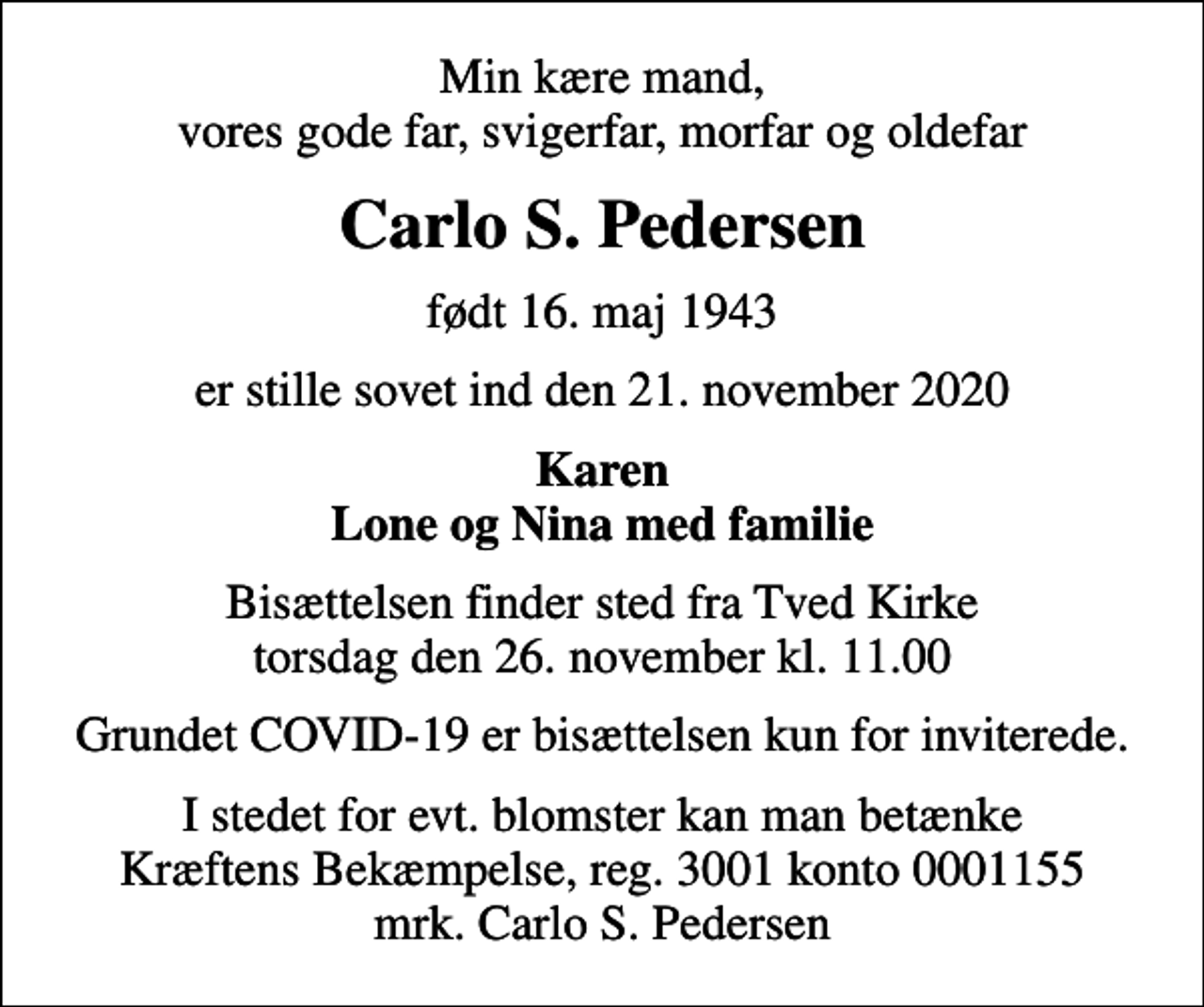 <p>Min kære mand, vores gode far, svigerfar, morfar og oldefar<br />Carlo S. Pedersen<br />født 16. maj 1943<br />er stille sovet ind den 21. november 2020<br />Karen Lone og Nina med familie<br />Bisættelsen finder sted fra Tved Kirke torsdag den 26. november kl. 11.00<br />Grundet COVID-19 er bisættelsen kun for inviterede.<br />I stedet for evt. blomster kan man betænke<br />Kræftens Bekæmpelse reg.3001konto0001155mrk. Carlo S.<br />Pedersen</p>