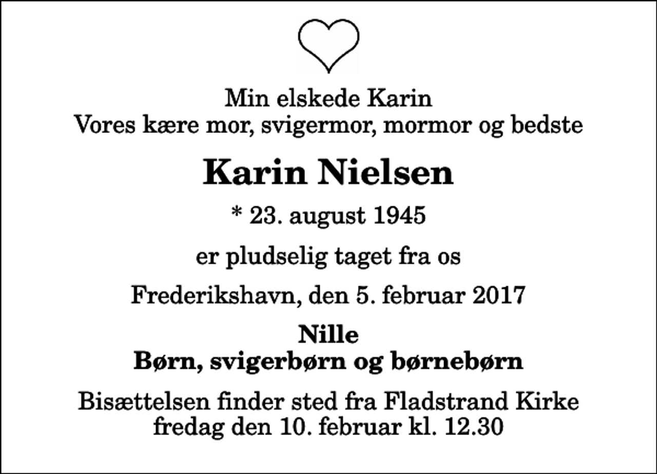 <p>Min elskede Karin Vores kære mor, svigermor, mormor og bedste<br />Karin Nielsen<br />* 23. august 1945<br />er pludselig taget fra os<br />Frederikshavn, den 5. februar 2017<br />Nille Børn, svigerbørn og børnebørn<br />Bisættelsen finder sted fra Fladstrand Kirke fredag den 10. februar kl. 12.30</p>