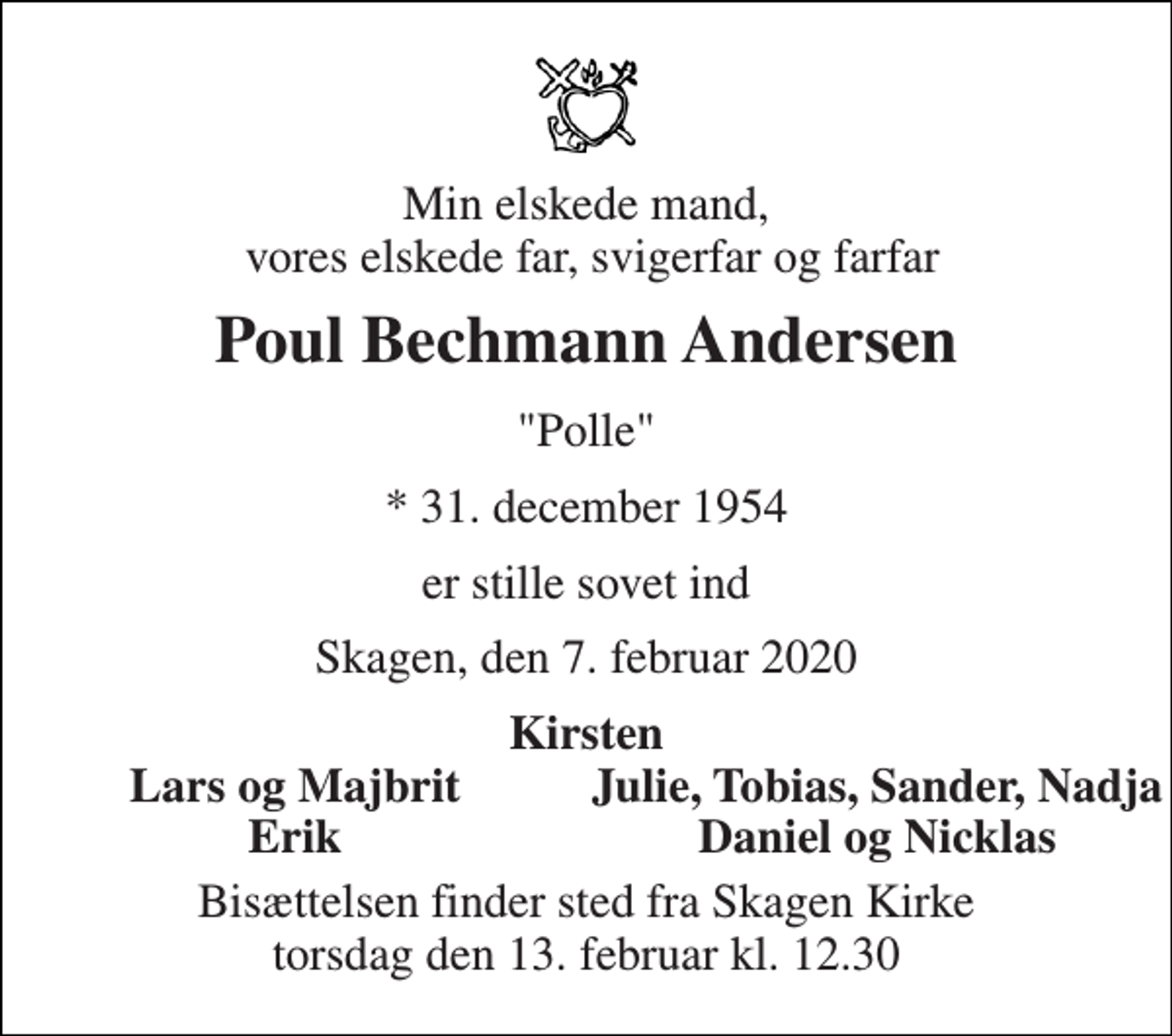 <p>Min elskede mand, vores elskede far, svigerfar og farfar<br />Poul Bechmann Andersen<br />"Polle"<br />*​ 31. december 1954<br />er stille sovet ind<br />Skagen, den 7. februar 2020<br />Kirsten<br />Lars og Majbrit<br />Julie, Tobias, Sander, Nadja<br />Erik<br />Daniel og Nicklas<br />Bisættelsen​ finder sted fra Skagen Kirke​ torsdag den 13. februar​ kl. 12.30</p>
