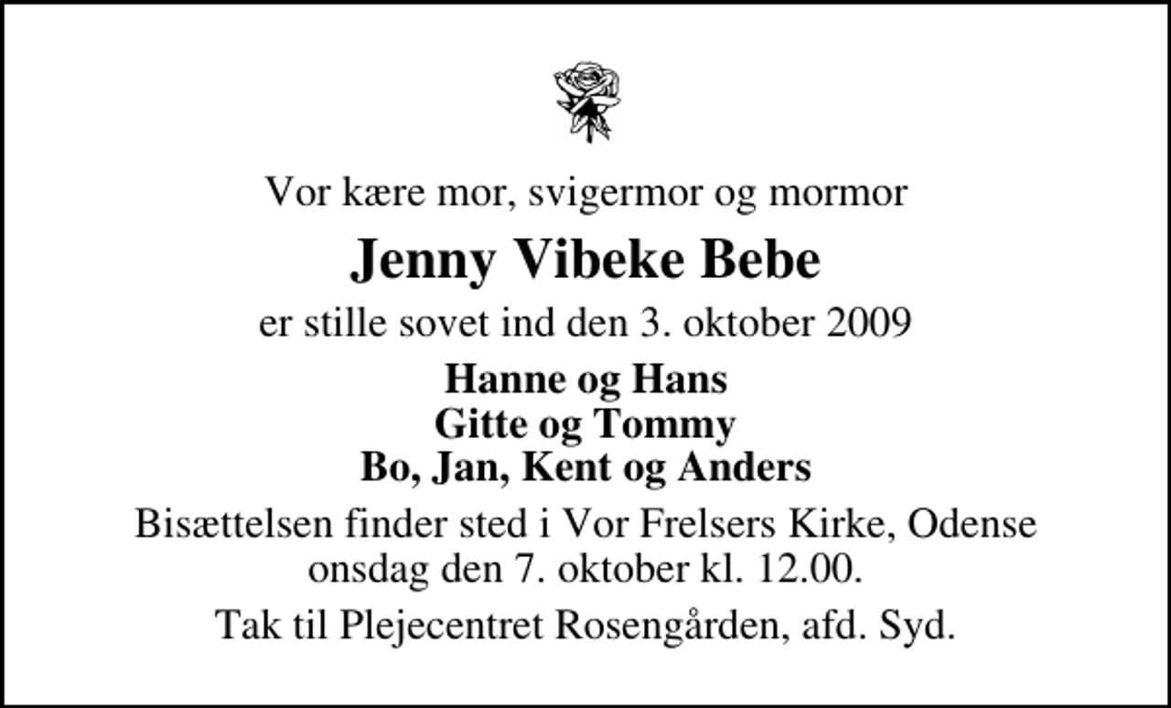 <p>Vor kære mor, svigermor og mormor<br />Jenny Vibeke Bebe<br />er stille sovet ind den 3. oktober 2009<br />Hanne og Hans Gitte og Tommy Bo, Jan, Kent og Anders<br />Bisættelsen finder sted i Vor Frelsers Kirke, Odense onsdag den 7. oktober kl. 12.00<br />Tak til Plejecentret Rosengården, afd. Syd.</p>