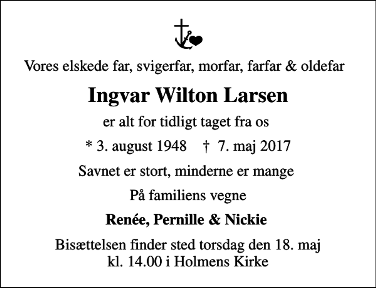 <p>Vores elskede far, svigerfar, morfar, farfar &amp; oldefar<br />Ingvar Wilton Larsen<br />er alt for tidligt taget fra os<br />* 3. august 1948 ✝ 7. maj 2017<br />Savnet er stort, minderne er mange<br />På familiens vegne<br />Renée, Pernille &amp; Nickie<br />Bisættelsen finder sted torsdag den 18. maj kl. 14.00 i Holmens Kirke</p>