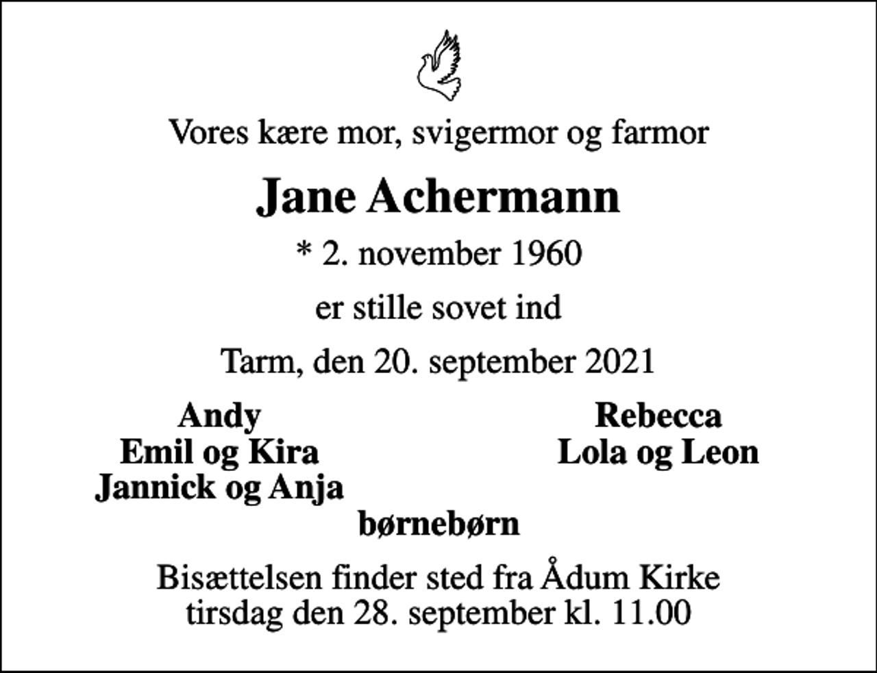 <p>Vores kære mor, svigermor og farmor<br />Jane Achermann<br />* 2. november 1960<br />er stille sovet ind<br />Tarm, den 20. september 2021<br />Andy<br />Rebecca<br />Emil og Kira<br />Lola og Leon<br />Jannick og Anja<br />Bisættelsen finder sted fra Ådum Kirke tirsdag den 28. september kl. 11.00</p>