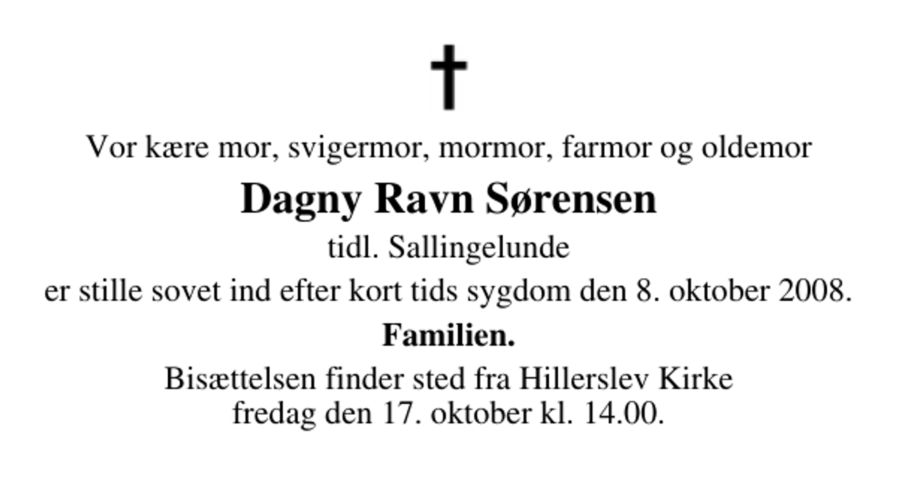 <p>Vor kære mor, svigermor, mormor, farmor og oldemor<br />Dagny Ravn Sørensen<br />tidl. Sallingelunde<br />er stille sovet ind efter kort tids sygdom den 8. oktober 2008.<br />Familien.<br />Bisættelsen finder sted fra Hillerslev Kirke fredag den 17. oktober kl. 14.00</p>