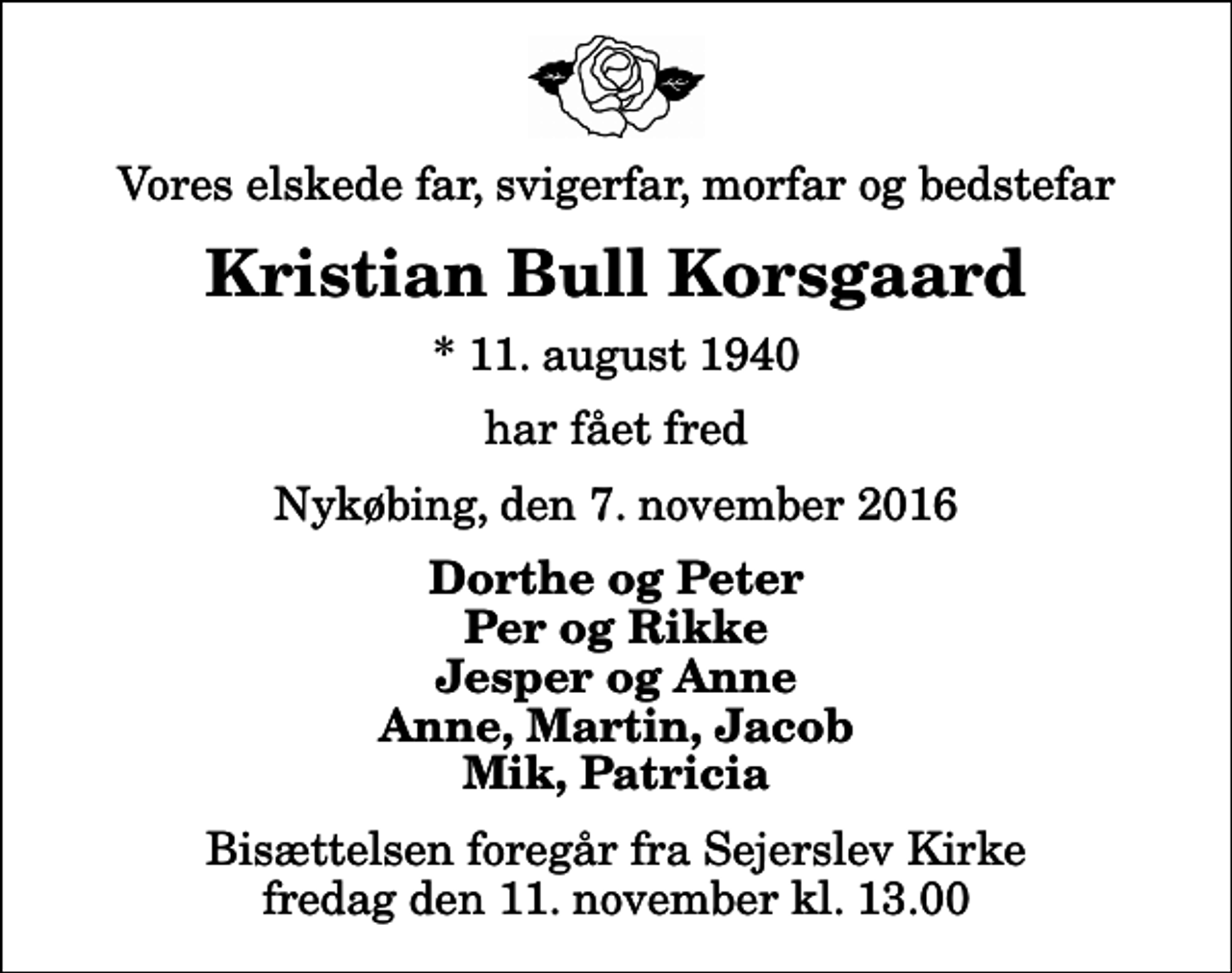<p>Vores elskede far, svigerfar, morfar og bedstefar<br />Kristian Bull Korsgaard<br />* 11. august 1940<br />har fået fred<br />Nykøbing, den 7. november 2016<br />Dorthe og Peter Per og Rikke Jesper og Anne Anne, Martin, Jacob Mik, Patricia<br />Bisættelsen foregår fra Sejerslev Kirke fredag den 11. november kl. 13.00</p>