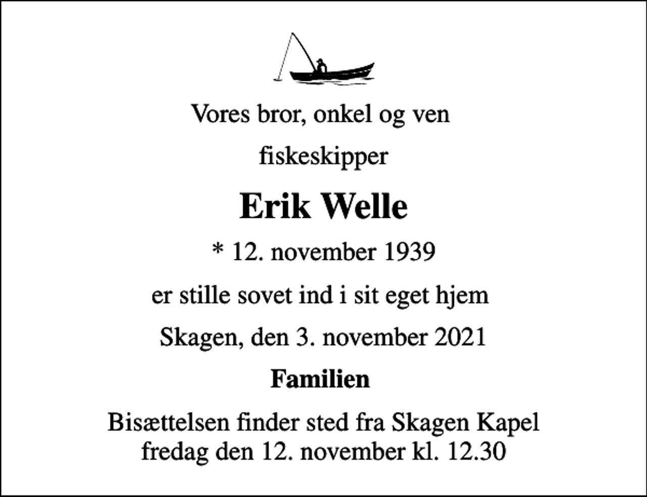 <p>Vores bror, onkel og ven<br />fiskeskipper<br />Erik Welle<br />* 12. november 1939<br />er stille sovet ind i sit eget hjem<br />Skagen, den 3. november 2021<br />Familien<br />Bisættelsen finder sted fra Skagen Kapel fredag den 12. november kl. 12.30</p>