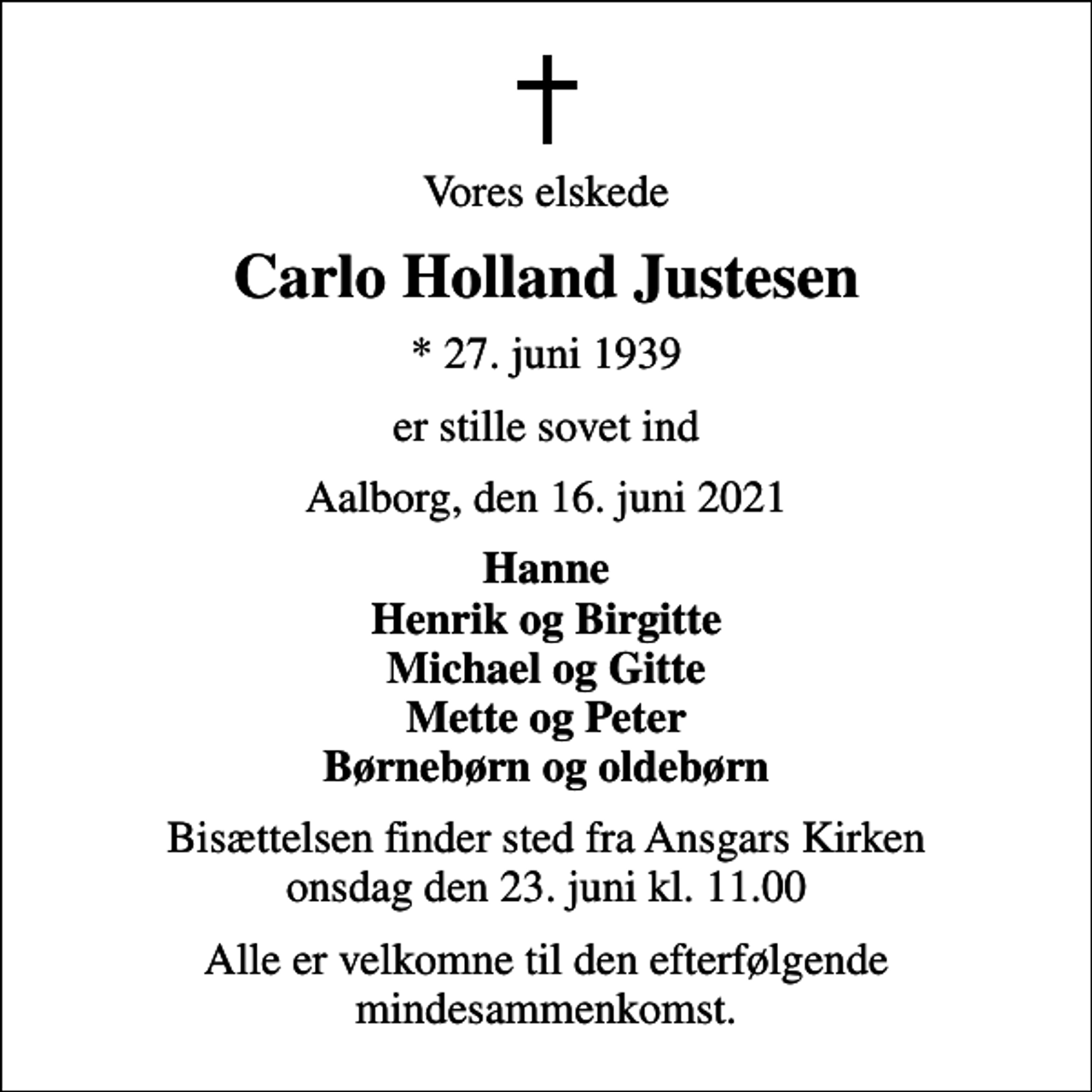 <p>Vores elskede<br />Carlo Holland Justesen<br />* 27. juni 1939<br />er stille sovet ind<br />Aalborg, den 16. juni 2021<br />Hanne Henrik og Birgitte Michael og Gitte Mette og Peter Børnebørn og oldebørn<br />Bisættelsen finder sted fra Ansgars Kirken onsdag den 23. juni kl. 11.00<br />Alle er velkomne til den efterfølgende mindesammenkomst.</p>