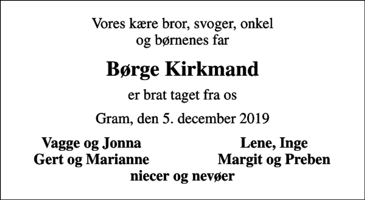 <p>Vores kære bror, svoger, onkel og børnenes far<br />Børge Kirkmand<br />er brat taget fra os<br />Gram, den 5. december 2019<br />Vagge og Jonna<br />Lene, Inge<br />Gert og Marianne<br />Margit og Preben</p>
