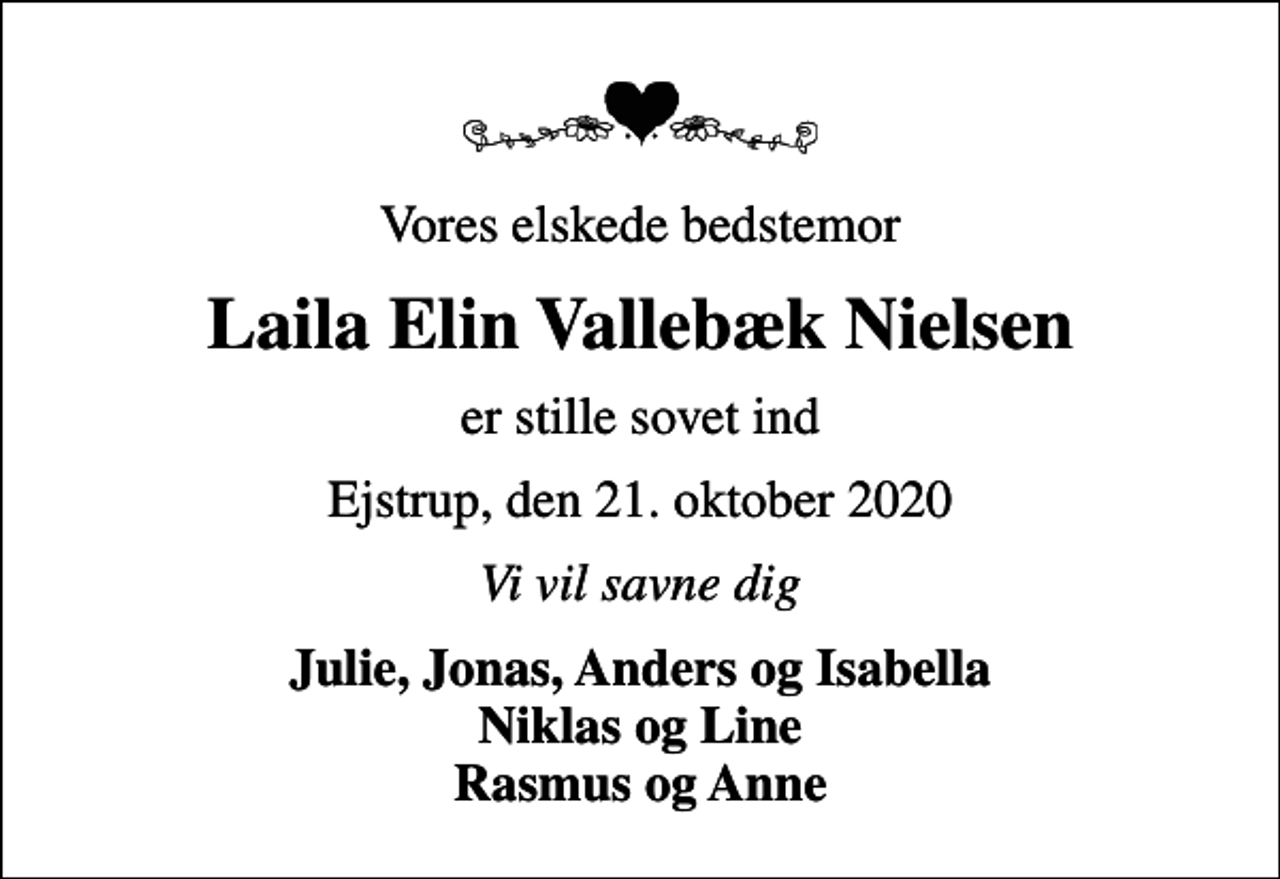 <p>Vores elskede bedstemor<br />Laila Elin Vallebæk Nielsen<br />er stille sovet ind<br />Ejstrup, den 21. oktober 2020<br />Vi vil savne dig<br />Julie, Jonas, Anders og Isabella Niklas og Line Rasmus og Anne</p>
