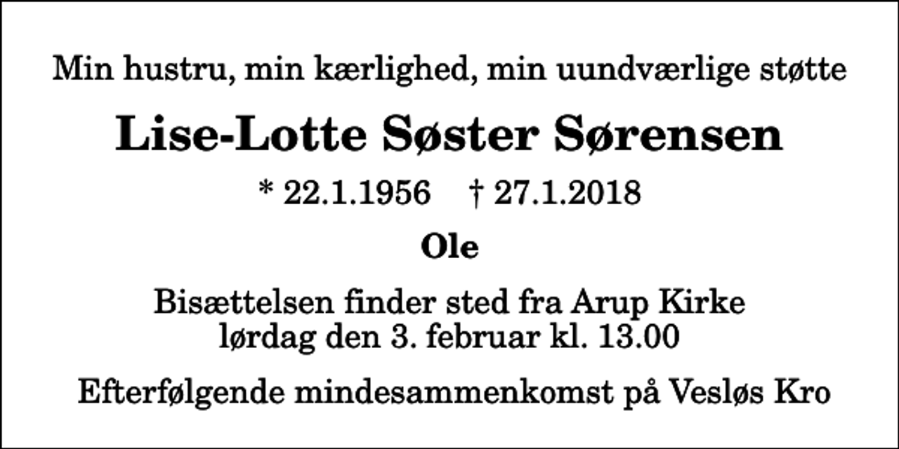 <p>Min hustru, min kærlighed, min uundværlige støtte<br />Lise-Lotte Søster Sørensen<br />* 22.1.1956 ✝ 27.1.2018<br />Ole<br />Bisættelsen finder sted fra Arup Kirke lørdag den 3. februar kl. 13.00 Efterfølgende mindesammenkomst på Vesløs Kro</p>