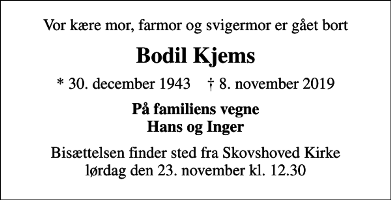 <p>Vor kære mor, farmor og svigermor er gået bort<br />Bodil Kjems<br />* 30. december 1943 ✝ 8. november 2019<br />På familiens vegne Hans og Inger<br />Bisættelsen finder sted fra Skovshoved Kirke lørdag den 23. november kl. 12.30</p>