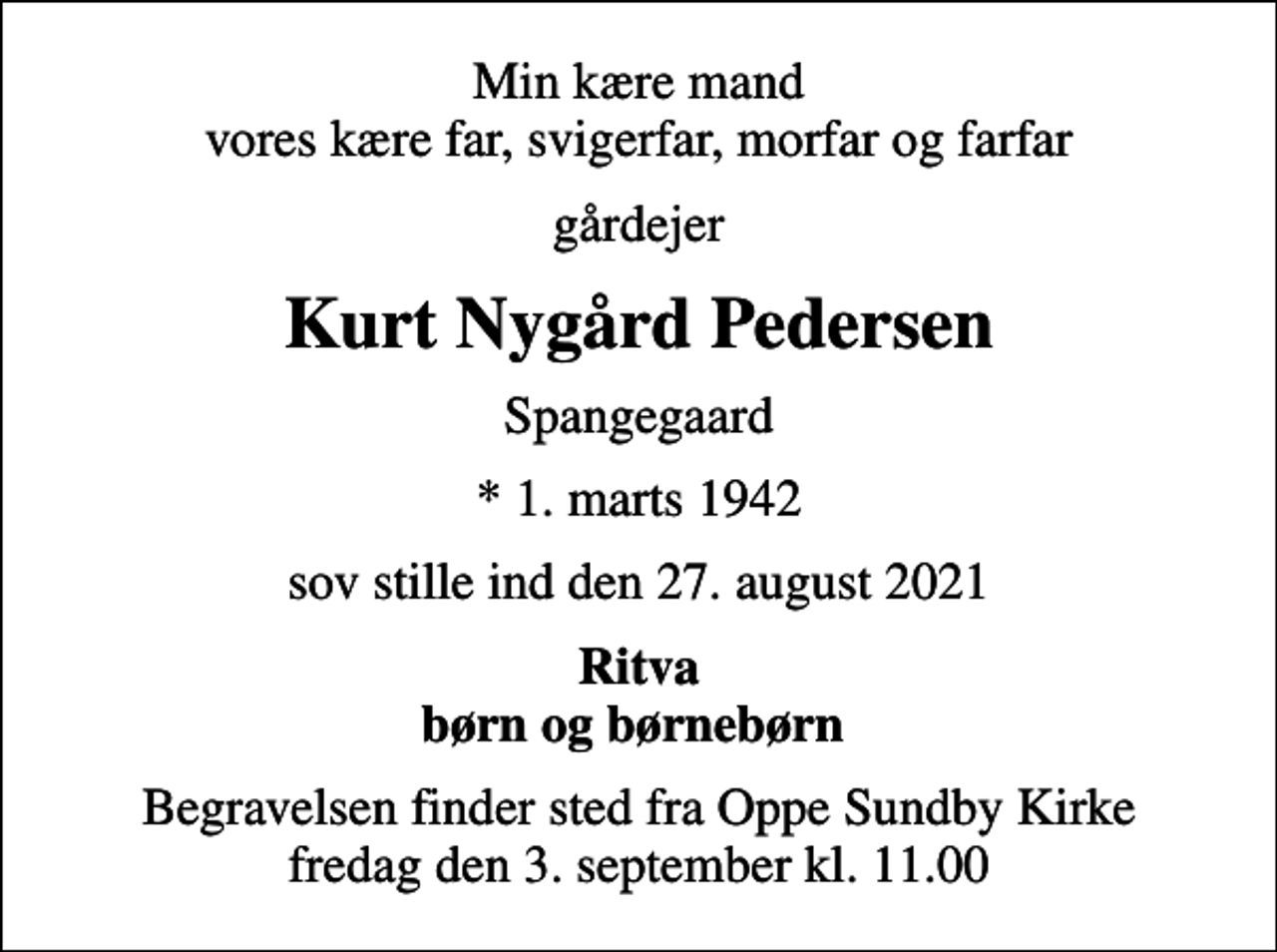 <p>Min kære mand vores kære far, svigerfar, morfar og farfar<br />gårdejer<br />Kurt Nygård Pedersen<br />Spangegaard<br />* 1. marts 1942<br />sov stille ind den 27. august 2021<br />Ritva børn og børnebørn<br />Begravelsen finder sted fra Oppe Sundby Kirke fredag den 3. september kl. 11.00</p>