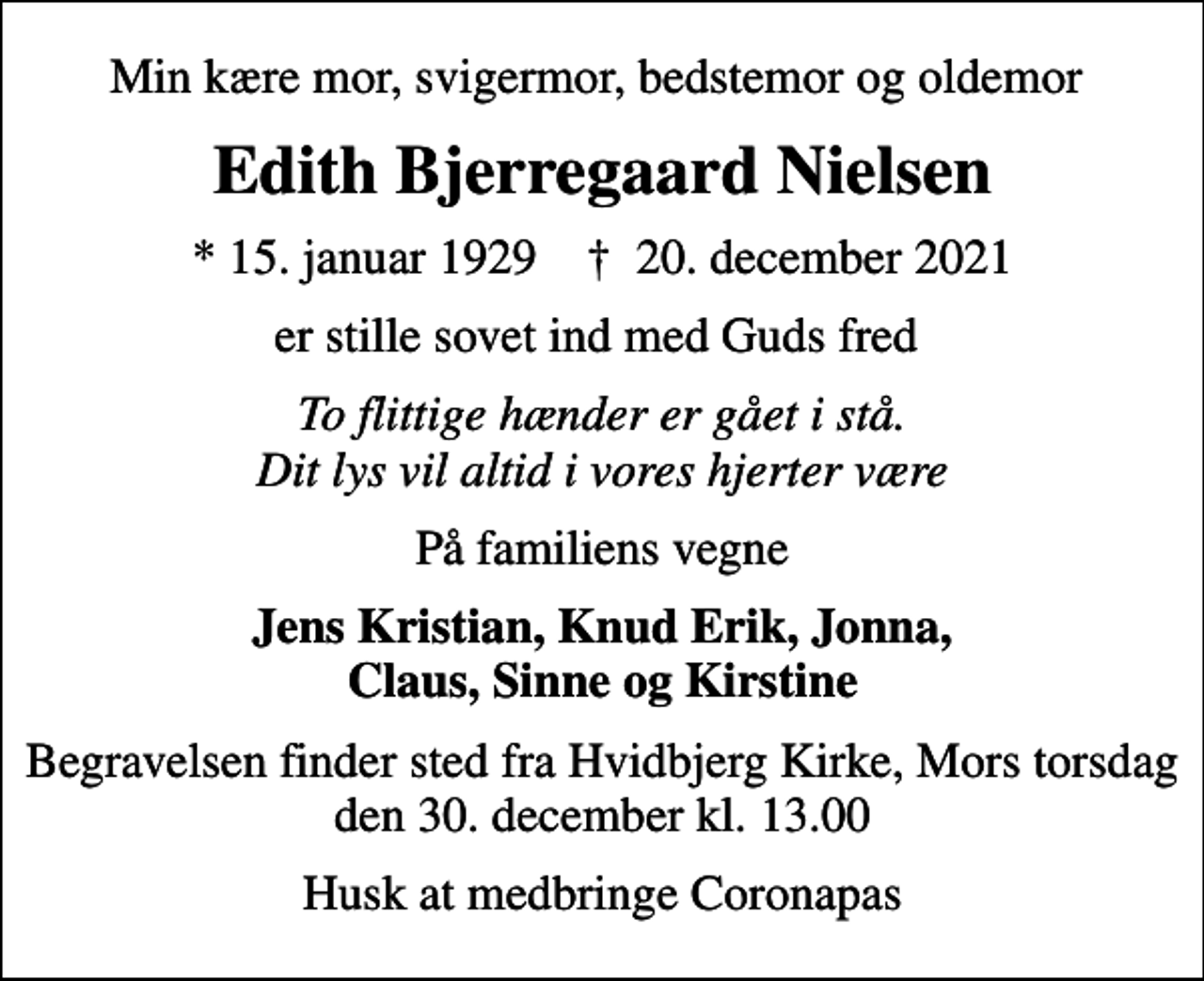 <p>Min kære mor, svigermor, bedstemor og oldemor<br />Edith Bjerregaard Nielsen<br />* 15. januar 1929 ✝ 20. december 2021<br />er stille sovet ind med Guds fred<br />To flittige hænder er gået i stå. Dit lys vil altid i vores hjerter være<br />På familiens vegne<br />Jens Kristian, Knud Erik, Jonna, Claus, Sinne og Kirstine<br />Begravelsen finder sted fra Hvidbjerg Kirke, Mors torsdag den 30. december kl. 13.00<br />Husk at medbringe Coronapas</p>