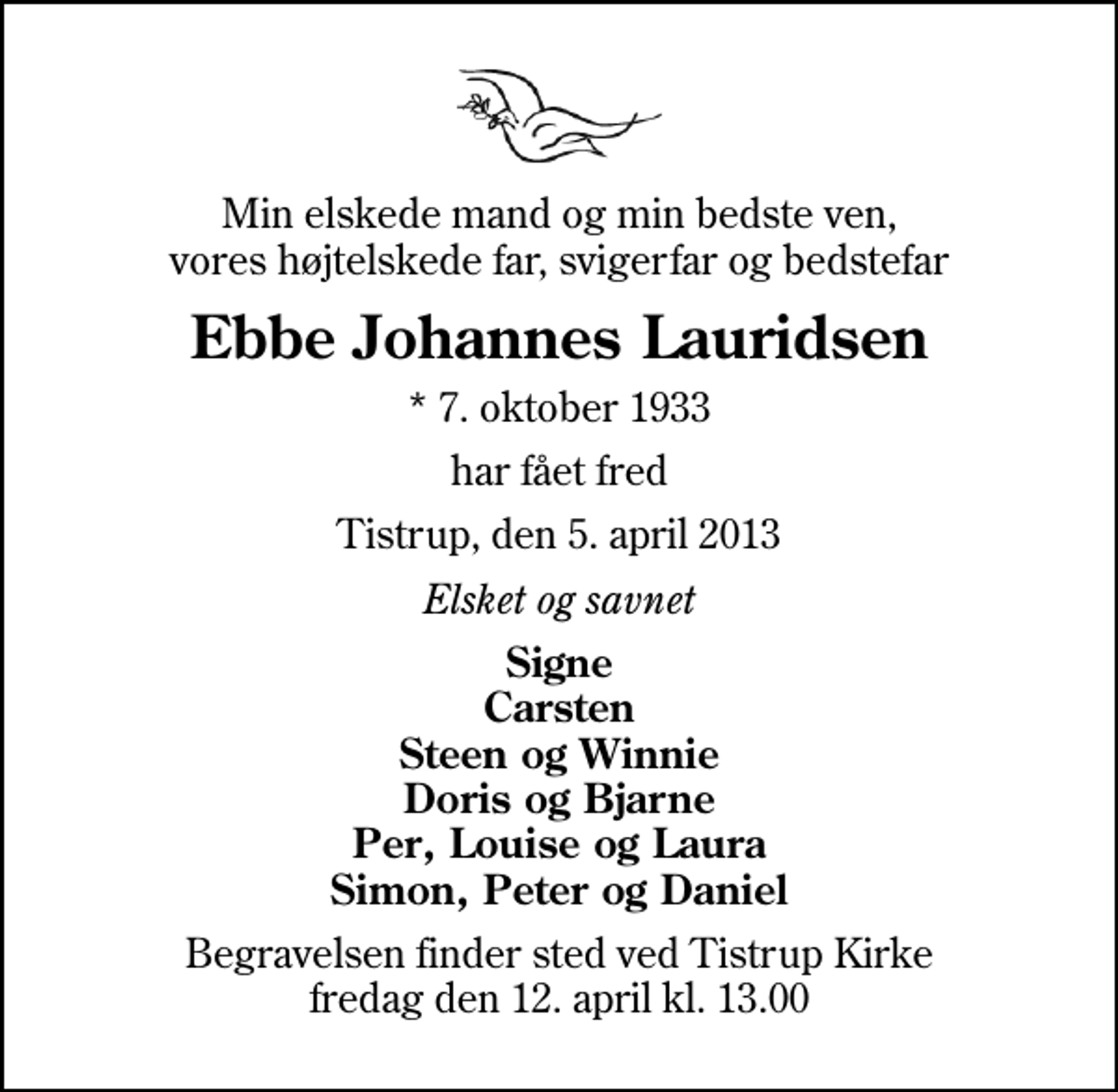 <p>Min elskede mand og min bedste ven, vores højtelskede far, svigerfar og bedstefar<br />Ebbe Johannes Lauridsen<br />* 7. oktober 1933<br />har fået fred<br />Tistrup, den 5. april 2013<br />Elsket og savnet<br />Signe Carsten Steen og Winnie Doris og Bjarne Per, Louise og Laura Simon, Peter og Daniel<br />Begravelsen finder sted ved Tistrup Kirke fredag den 12. april kl. 13.00</p>