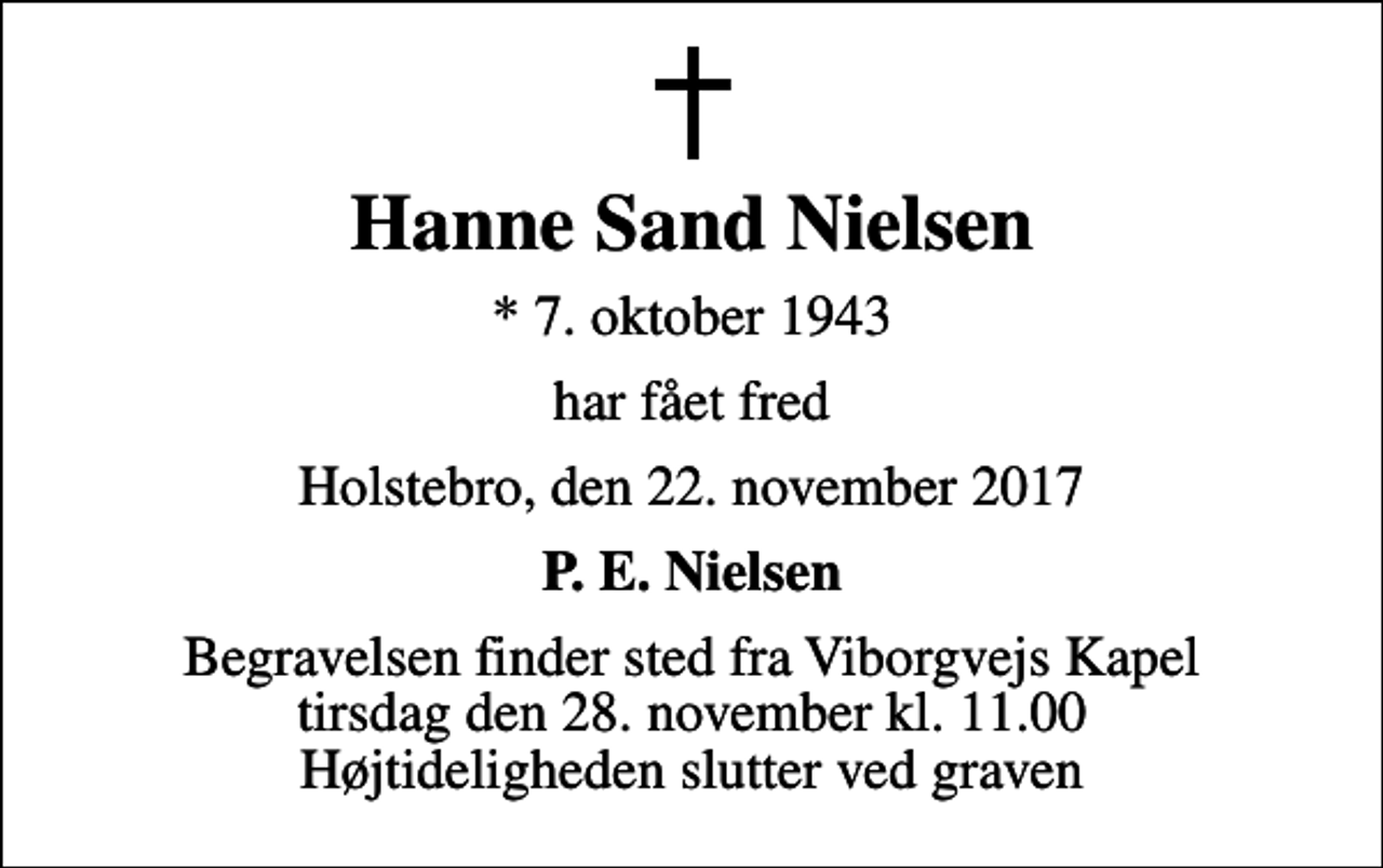 <p>Hanne Sand Nielsen<br />* 7. oktober 1943<br />har fået fred<br />Holstebro, den 22. november 2017<br />P. E. Nielsen<br />Begravelsen finder sted fra Viborgvejs Kapel tirsdag den 28. november kl. 11.00 Højtideligheden slutter ved graven</p>
