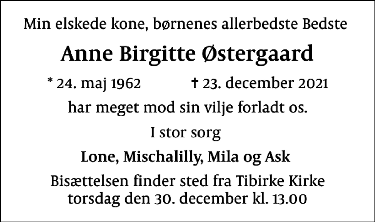 <p>Min elskede kone, børnenes allerbedste Bedste<br />Anne Birgitte Østergaard<br />* 24. maj 1962 ✝ 23. december 2021<br />har meget mod sin vilje forladt os.<br />I stor sorg<br />Lone, Mischalilly, Mila og Ask<br />Bisættelsen finder sted fra Tibirke Kirke torsdag den 30. december kl. 13.00</p>