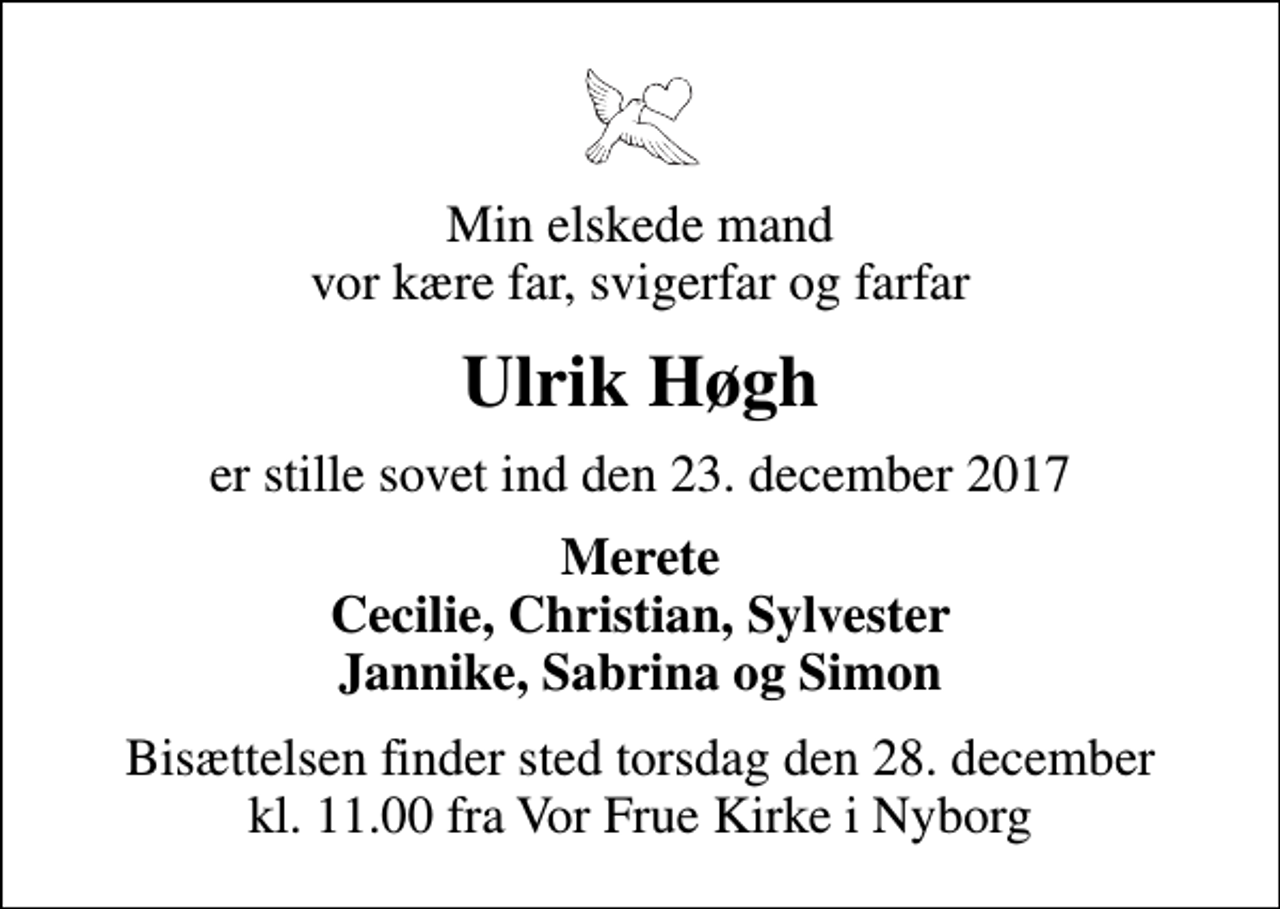 <p>Min elskede mand vor kære far, svigerfar og farfar<br />Ulrik Høgh<br />er stille sovet ind den 23. december 2017<br />Merete Cecilie, Christian, Sylvester Jannike, Sabrina og Simon<br />Bisættelsen finder sted torsdag den 28. december kl. 11.00 fra Vor Frue Kirke i Nyborg</p>