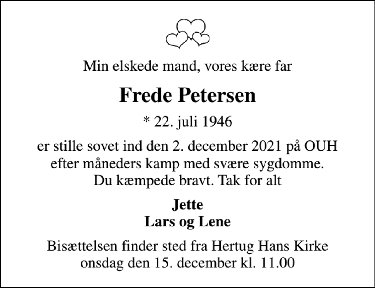 <p>Min elskede mand, vores kære far<br />Frede Petersen<br />* 22. juli 1946<br />er stille sovet ind den 2. december 2021 på OUH efter måneders kamp med svære sygdomme. Du kæmpede bravt. Tak for alt<br />Jette Lars og Lene<br />Bisættelsen finder sted fra Hertug Hans Kirke onsdag den 15. december kl. 11.00</p>