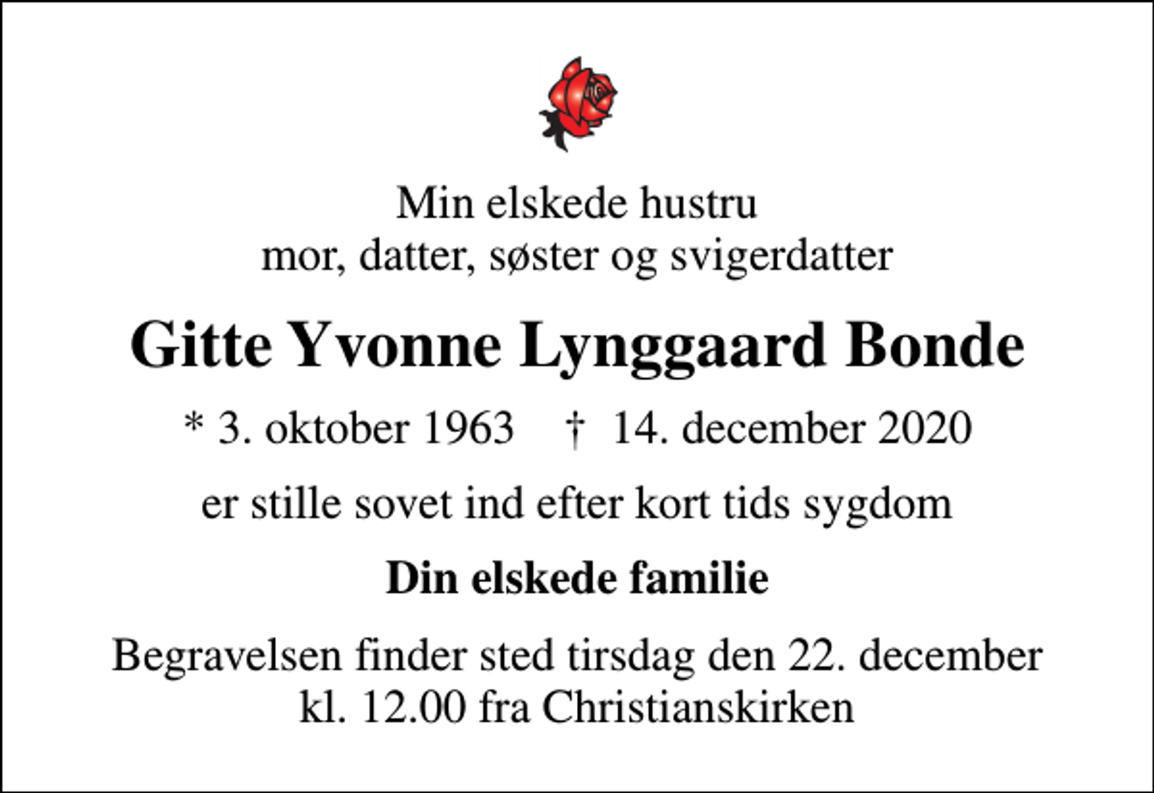 <p>Min elskede hustru mor, datter, søster og svigerdatter<br />Gitte Yvonne Lynggaard Bonde<br />* 3. oktober 1963 ✝ 14. december 2020<br />er stille sovet ind efter kort tids sygdom<br />Din elskede familie<br />Begravelsen finder sted tirsdag den 22. december kl. 12.00 fra Christianskirken</p>