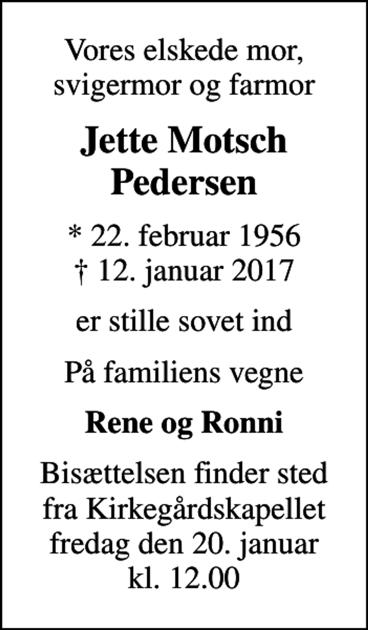 <p>Vores elskede mor, svigermor og farmor<br />Jette Motsch Pedersen<br />* 22. februar 1956<br />✝ 12. januar 2017<br />er stille sovet ind<br />På familiens vegne<br />Rene og Ronni<br />Bisættelsen finder sted fra Kirkegårdskapellet fredag den 20. januar kl. 12.00</p>