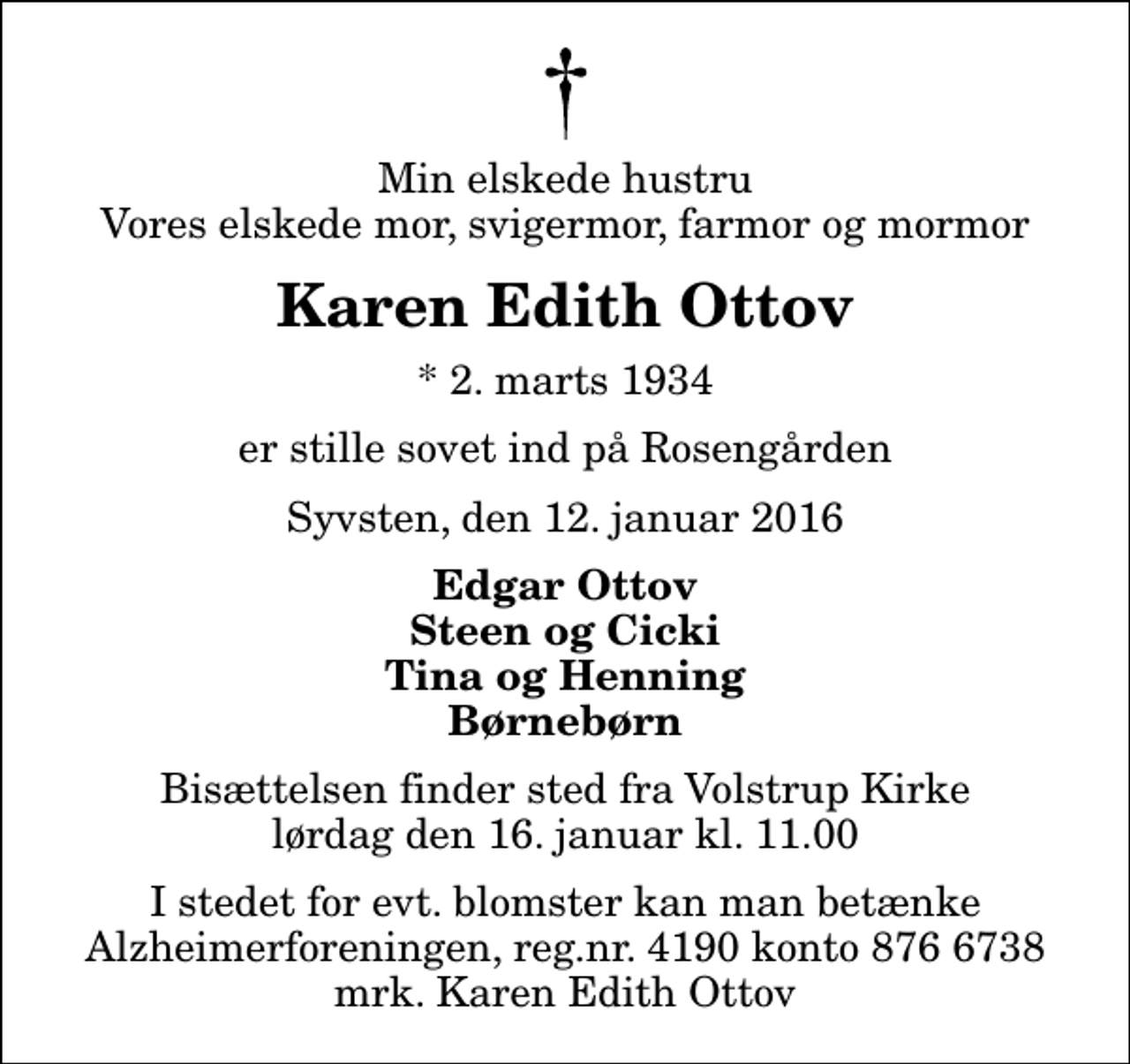 <p>Min elskede hustru Vores elskede mor, svigermor, farmor og mormor<br />Karen Edith Ottov<br />* 2. marts 1934<br />er stille sovet ind på Rosengården<br />Syvsten, den 12. januar 2016<br />Edgar Ottov Steen og Cicki Tina og Henning Børnebørn<br />Bisættelsen finder sted fra Volstrup Kirke lørdag den 16. januar kl. 11.00<br />I stedet for evt. blomster kan man betænke<br />Alzheimerforeningen reg.nr.4190konto8766738mrk. Karen Edith<br />Ottov</p>