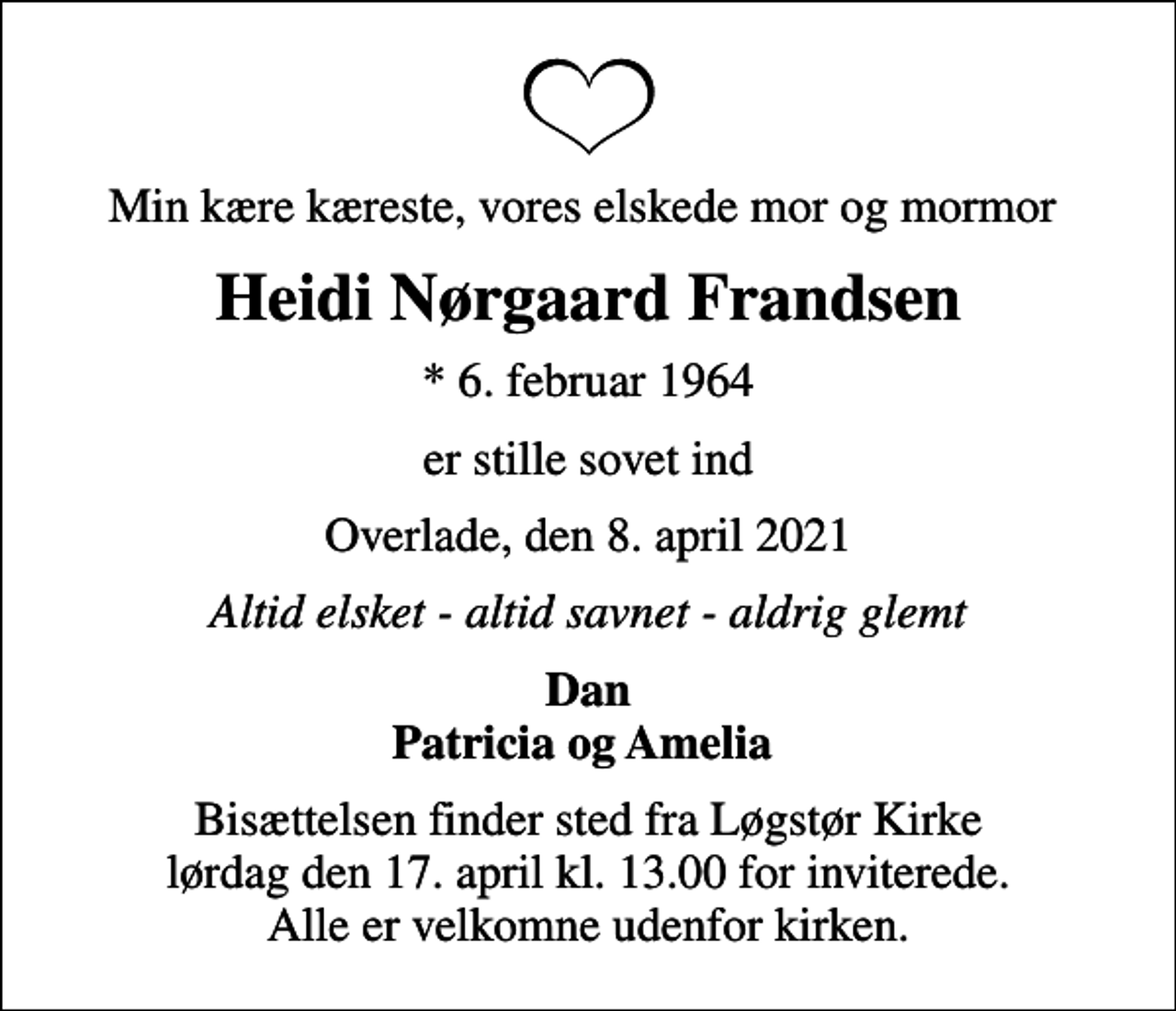 <p>Min kære kæreste, vores elskede mor og mormor<br />Heidi Nørgaard Frandsen<br />* 6. februar 1964<br />er stille sovet ind<br />Overlade, den 8. april 2021<br />Altid elsket - altid savnet - aldrig glemt<br />Dan Patricia og Amelia<br />Bisættelsen finder sted fra Løgstør Kirke lørdag den 17. april kl. 13.00 for inviterede. Alle er velkomne udenfor kirken.</p>