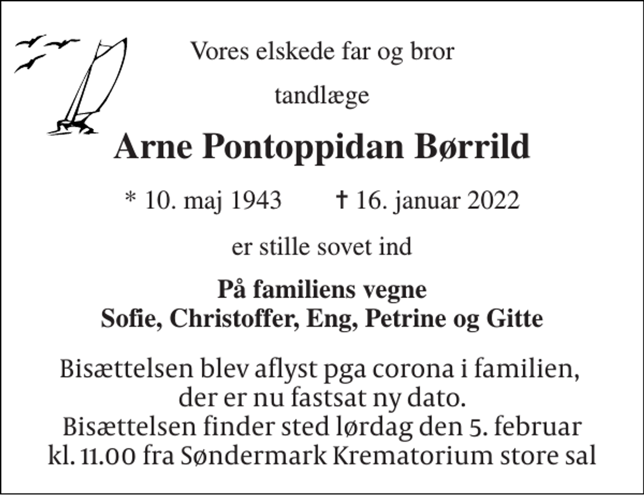 <p>Vores elskede far og bror<br />tandlæge<br />Arne Pontoppidan Børrild<br />*​ 10. maj 1943​ ✝​ 16. januar 2022<br />er stille sovet ind<br />På familiens vegne Sofie, Christoffer, Eng, Petrine og Gitte<br />Bisættelsen blev aflyst pga corona i familien, der er nu fastsat ny dato. Bisættelsen finder sted lørdag den 5. februar kl. 11.00 fra Søndermark Krematorium store sal</p>