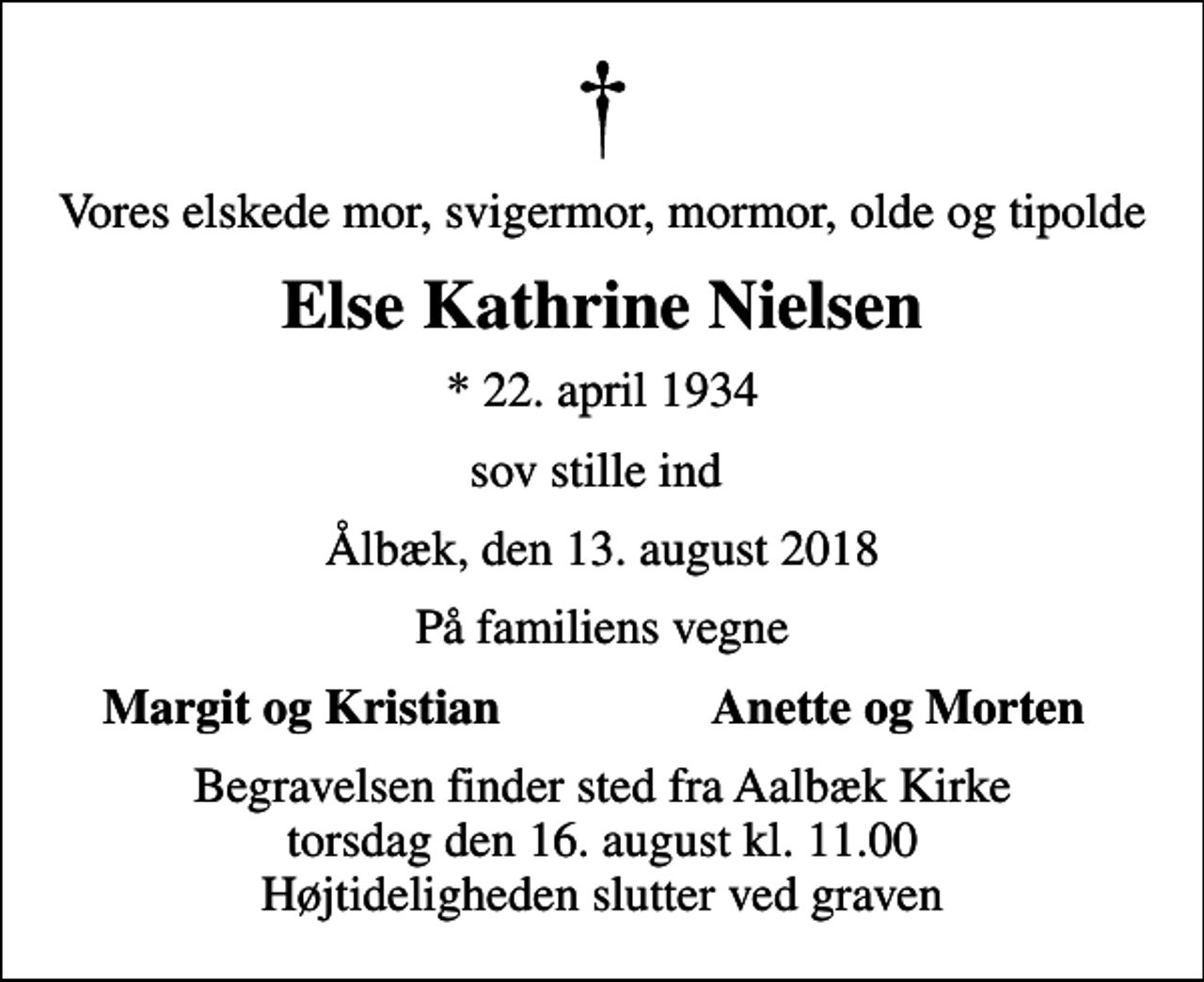 <p>Vores elskede mor, svigermor, mormor, olde og tipolde<br />Else Kathrine Nielsen<br />* 22. april 1934<br />sov stille ind<br />Ålbæk, den 13. august 2018<br />På familiens vegne<br />Margit og Kristian<br />Anette og Morten<br />Begravelsen finder sted fra Aalbæk Kirke torsdag den 16. august kl. 11.00 Højtideligheden slutter ved graven</p>