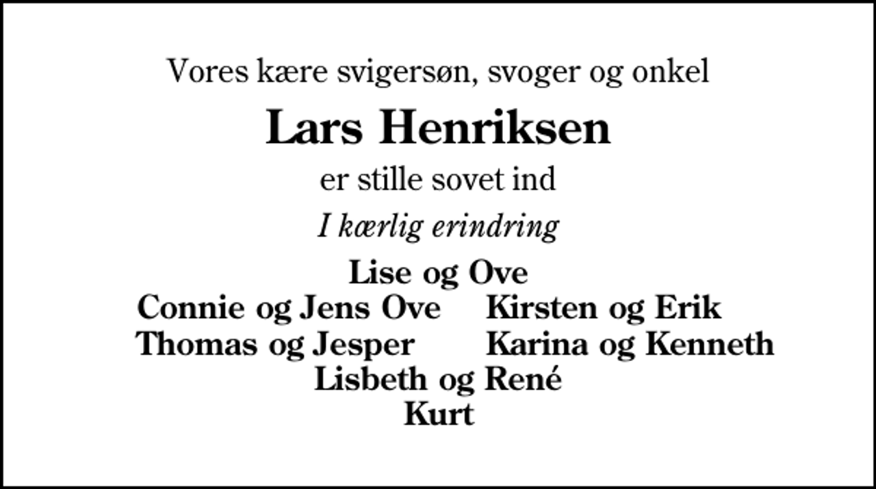 <p>Vores kære svigersøn, svoger og onkel<br />Lars Henriksen<br />er stille sovet ind<br />I kærlig erindring<br />Lise og Ove<br />Connie og Jens Ove<br />Kirsten og Erik<br />Thomas og Jesper<br />Karina og Kenneth</p>
