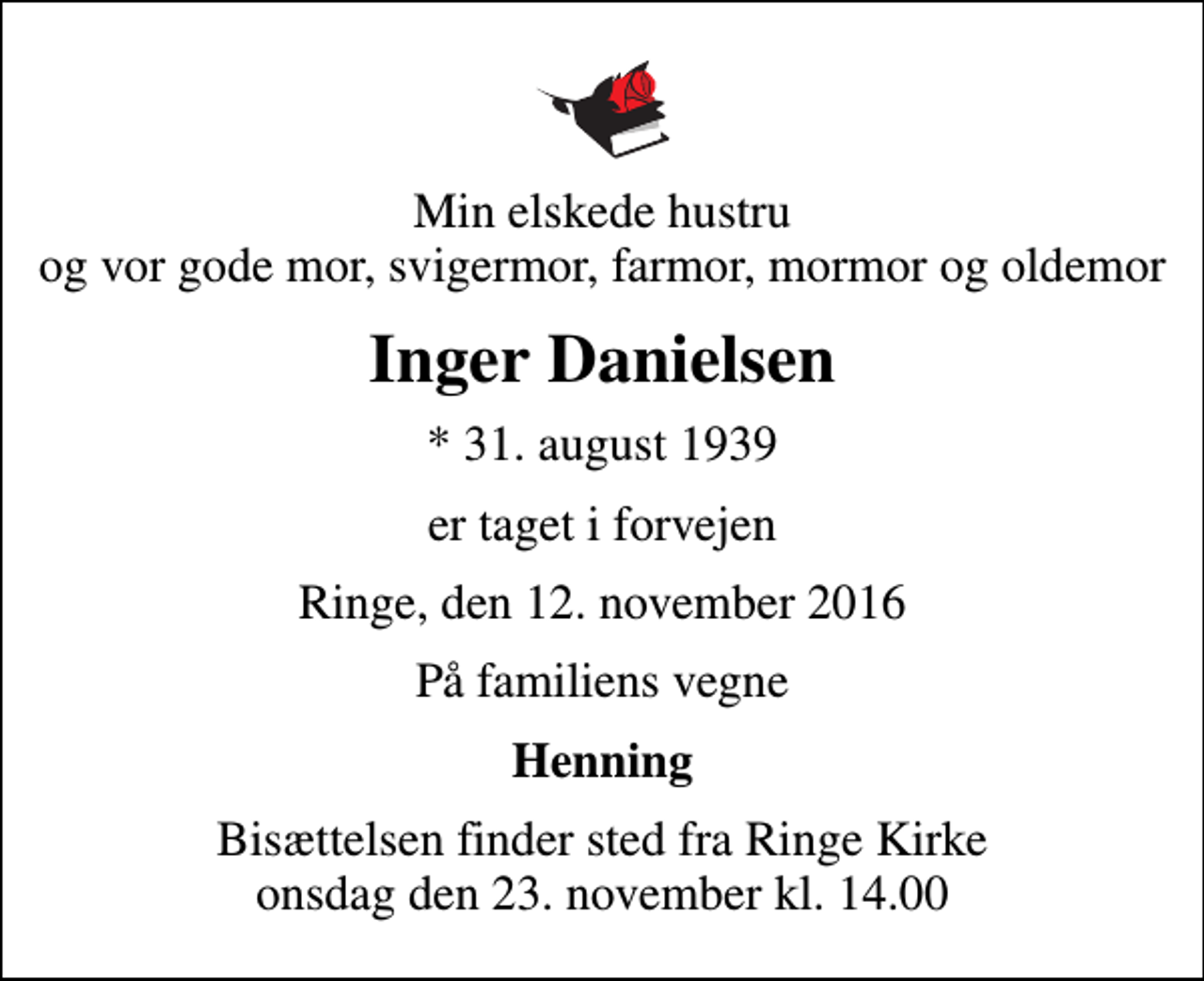 <p>Min elskede hustru og vor gode mor, svigermor, farmor, mormor og oldemor<br />Inger Danielsen<br />* 31. august 1939<br />er taget i forvejen<br />Ringe, den 12. november 2016<br />På familiens vegne<br />Henning<br />Bisættelsen finder sted fra Ringe Kirke onsdag den 23. november kl. 14.00</p>