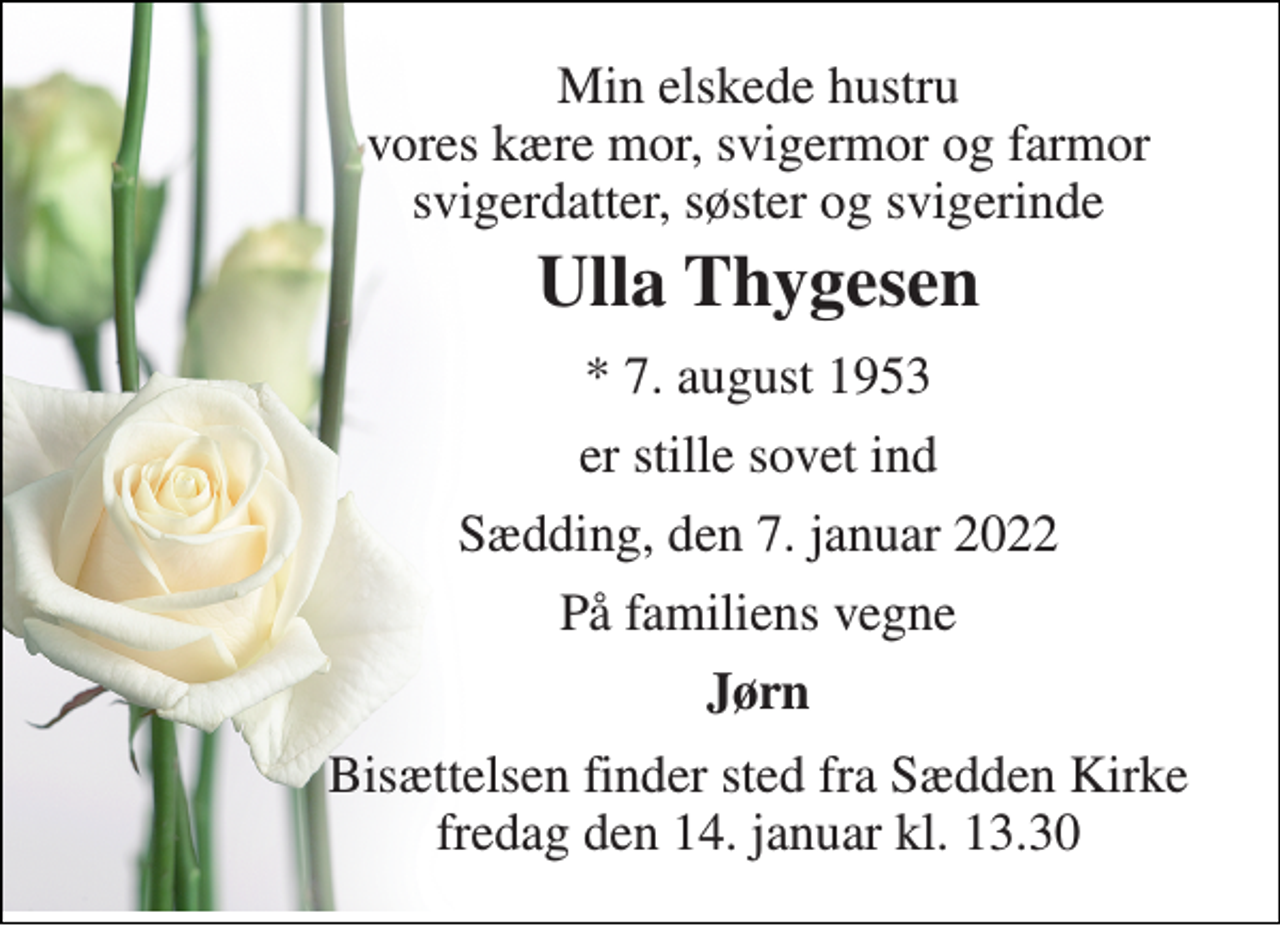 <p>Min elskede hustru vores kære mor, svigermor og farmor svigerdatter, søster og svigerinde<br />Ulla Thygesen<br />*​ 7. august 1953<br />er stille sovet ind<br />Sædding, den 7. januar 2022<br />På familiens vegne<br />Jørn<br />Bisættelsen​ finder sted fra Sædden Kirke​ fredag den 14. januar​ kl. 13.30</p>