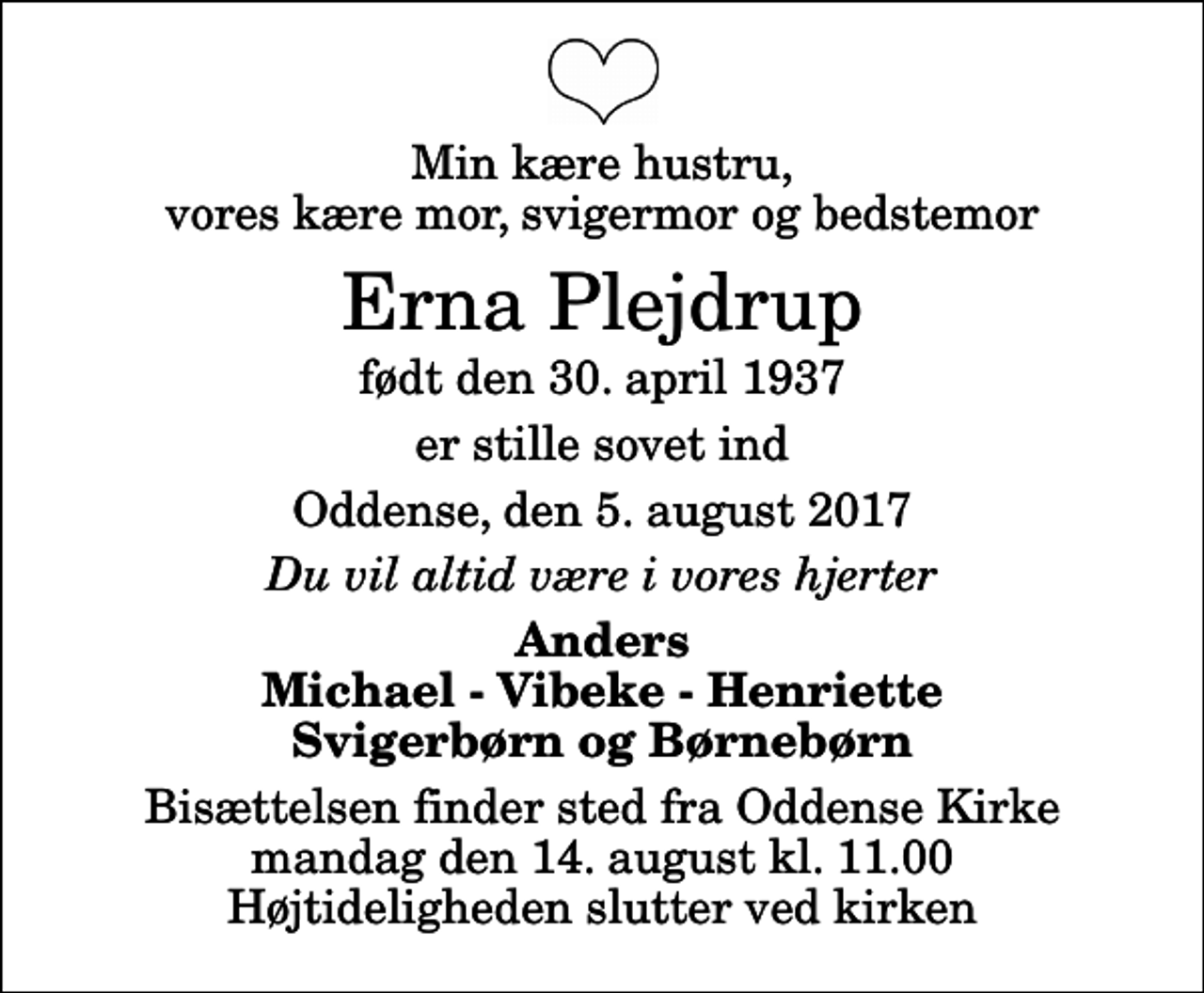 <p>Min kære hustru, vores kære mor, svigermor og bedstemor<br />Erna Plejdrup<br />født den 30. april 1937<br />er stille sovet ind<br />Oddense, den 5. august 2017<br />Du vil altid være i vores hjerter<br />Anders Michael - Vibeke - Henriette Svigerbørn og Børnebørn<br />Bisættelsen finder sted fra Oddense Kirke mandag den 14. august kl. 11.00 Højtideligheden slutter ved kirken</p>