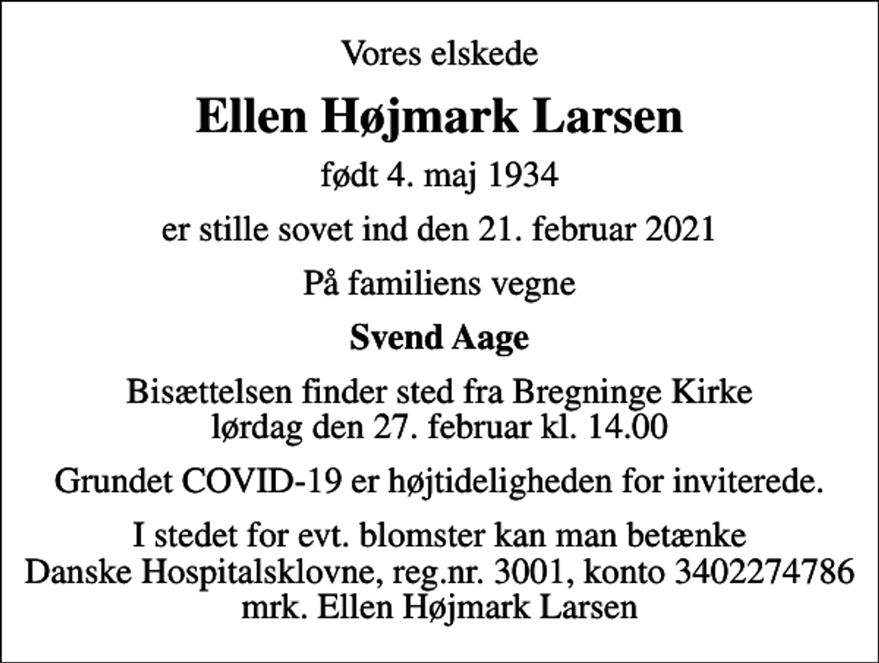 <p>Vores elskede<br />Ellen Højmark Larsen<br />født 4. maj 1934<br />er stille sovet ind den 21. februar 2021<br />På familiens vegne<br />Svend Aage<br />Bisættelsen finder sted fra Bregninge Kirke lørdag den 27. februar kl. 14.00<br />Grundet COVID-19 er højtideligheden for inviterede.<br />I stedet for evt. blomster kan man betænke<br />Danske Hospitalsklovne reg.3001,konto3402274786mrk. Ellen Højmark<br />Larsen</p>