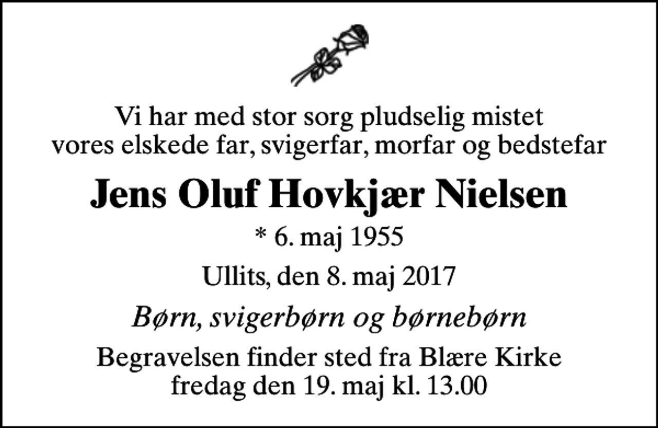 <p>Vi har med stor sorg pludselig mistet vores elskede far, svigerfar, morfar og bedstefar<br />Jens Oluf Hovkjær Nielsen<br />* 6. maj 1955<br />Ullits, den 8. maj 2017<br />Børn, svigerbørn og børnebørn<br />Begravelsen finder sted fra Blære Kirke fredag den 19. maj kl. 13.00</p>