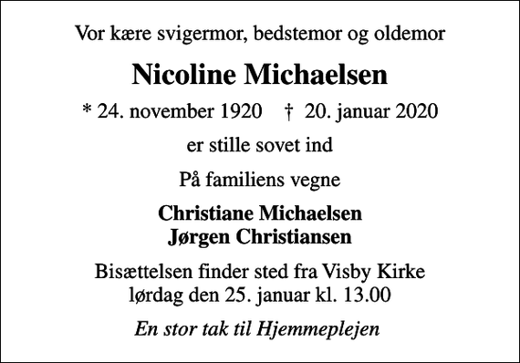 <p>Vor kære svigermor, bedstemor og oldemor<br />Nicoline Michaelsen<br />* 24. november 1920 ✝ 20. januar 2020<br />er stille sovet ind<br />På familiens vegne<br />Christiane Michaelsen Jørgen Christiansen<br />Bisættelsen finder sted fra Visby Kirke lørdag den 25. januar kl. 13.00<br />En stor tak til Hjemmeplejen</p>