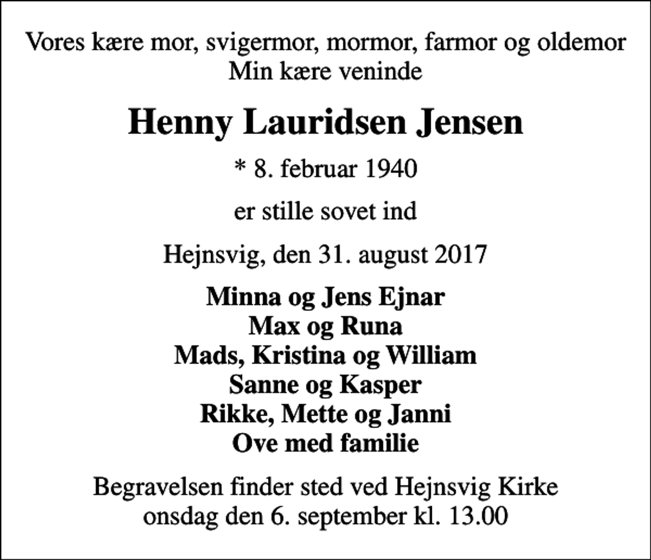 <p>Vores kære mor, svigermor, mormor, farmor og oldemor Min kære veninde<br />Henny Lauridsen Jensen<br />* 8. februar 1940<br />er stille sovet ind<br />Hejnsvig, den 31. august 2017<br />Minna og Jens Ejnar Max og Runa Mads, Kristina og William Sanne og Kasper Rikke, Mette og Janni Ove med familie<br />Begravelsen finder sted ved Hejnsvig Kirke onsdag den 6. september kl. 13.00</p>